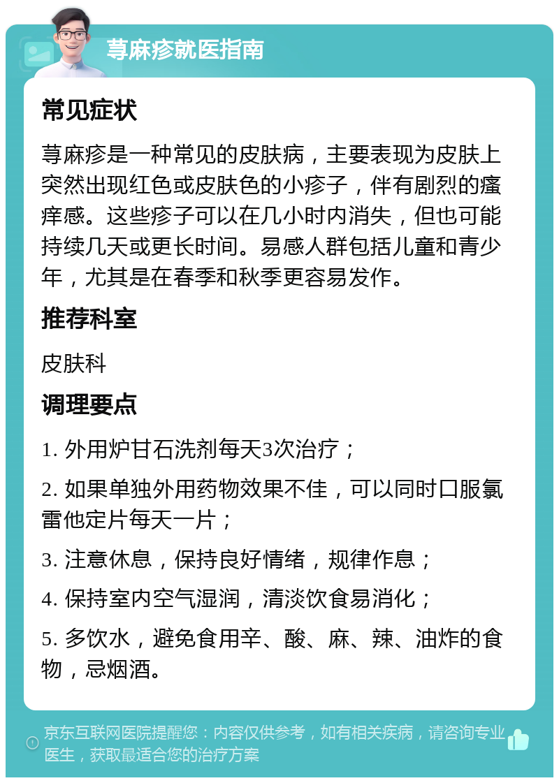 荨麻疹就医指南 常见症状 荨麻疹是一种常见的皮肤病，主要表现为皮肤上突然出现红色或皮肤色的小疹子，伴有剧烈的瘙痒感。这些疹子可以在几小时内消失，但也可能持续几天或更长时间。易感人群包括儿童和青少年，尤其是在春季和秋季更容易发作。 推荐科室 皮肤科 调理要点 1. 外用炉甘石洗剂每天3次治疗； 2. 如果单独外用药物效果不佳，可以同时口服氯雷他定片每天一片； 3. 注意休息，保持良好情绪，规律作息； 4. 保持室内空气湿润，清淡饮食易消化； 5. 多饮水，避免食用辛、酸、麻、辣、油炸的食物，忌烟酒。