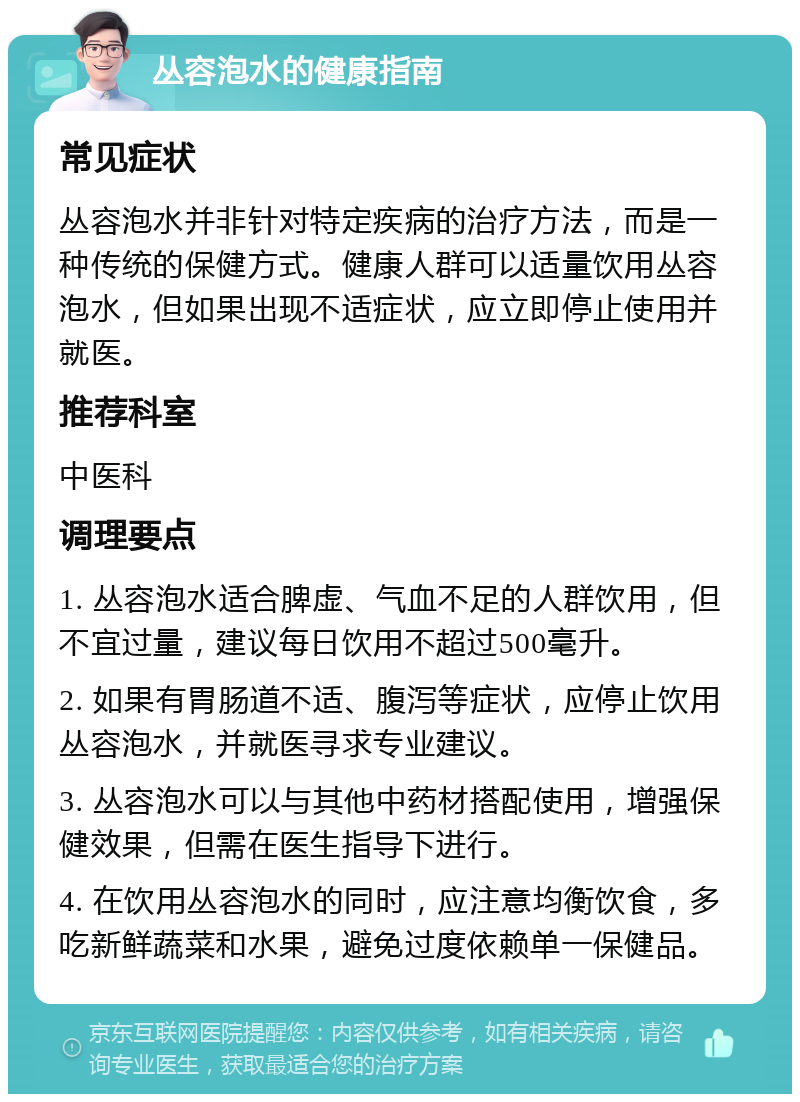 丛容泡水的健康指南 常见症状 丛容泡水并非针对特定疾病的治疗方法，而是一种传统的保健方式。健康人群可以适量饮用丛容泡水，但如果出现不适症状，应立即停止使用并就医。 推荐科室 中医科 调理要点 1. 丛容泡水适合脾虚、气血不足的人群饮用，但不宜过量，建议每日饮用不超过500毫升。 2. 如果有胃肠道不适、腹泻等症状，应停止饮用丛容泡水，并就医寻求专业建议。 3. 丛容泡水可以与其他中药材搭配使用，增强保健效果，但需在医生指导下进行。 4. 在饮用丛容泡水的同时，应注意均衡饮食，多吃新鲜蔬菜和水果，避免过度依赖单一保健品。