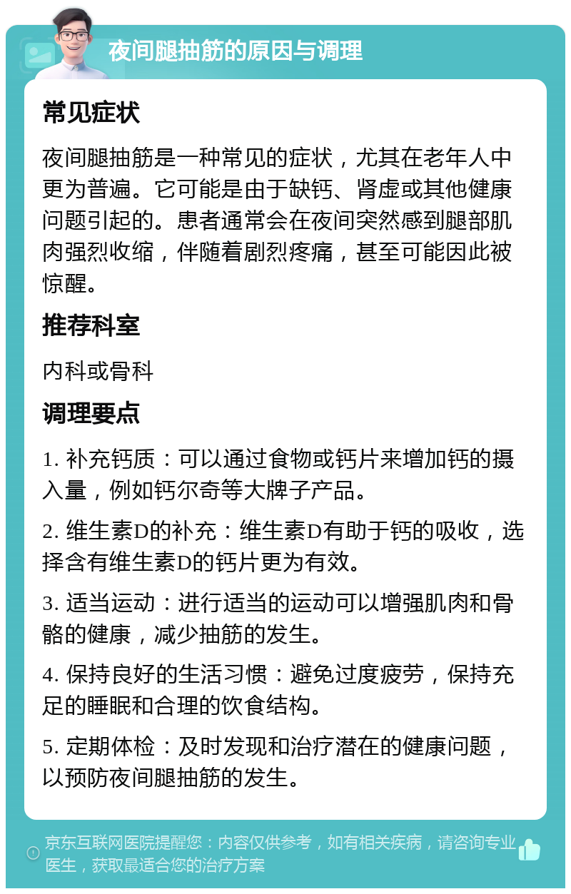 夜间腿抽筋的原因与调理 常见症状 夜间腿抽筋是一种常见的症状，尤其在老年人中更为普遍。它可能是由于缺钙、肾虚或其他健康问题引起的。患者通常会在夜间突然感到腿部肌肉强烈收缩，伴随着剧烈疼痛，甚至可能因此被惊醒。 推荐科室 内科或骨科 调理要点 1. 补充钙质：可以通过食物或钙片来增加钙的摄入量，例如钙尔奇等大牌子产品。 2. 维生素D的补充：维生素D有助于钙的吸收，选择含有维生素D的钙片更为有效。 3. 适当运动：进行适当的运动可以增强肌肉和骨骼的健康，减少抽筋的发生。 4. 保持良好的生活习惯：避免过度疲劳，保持充足的睡眠和合理的饮食结构。 5. 定期体检：及时发现和治疗潜在的健康问题，以预防夜间腿抽筋的发生。