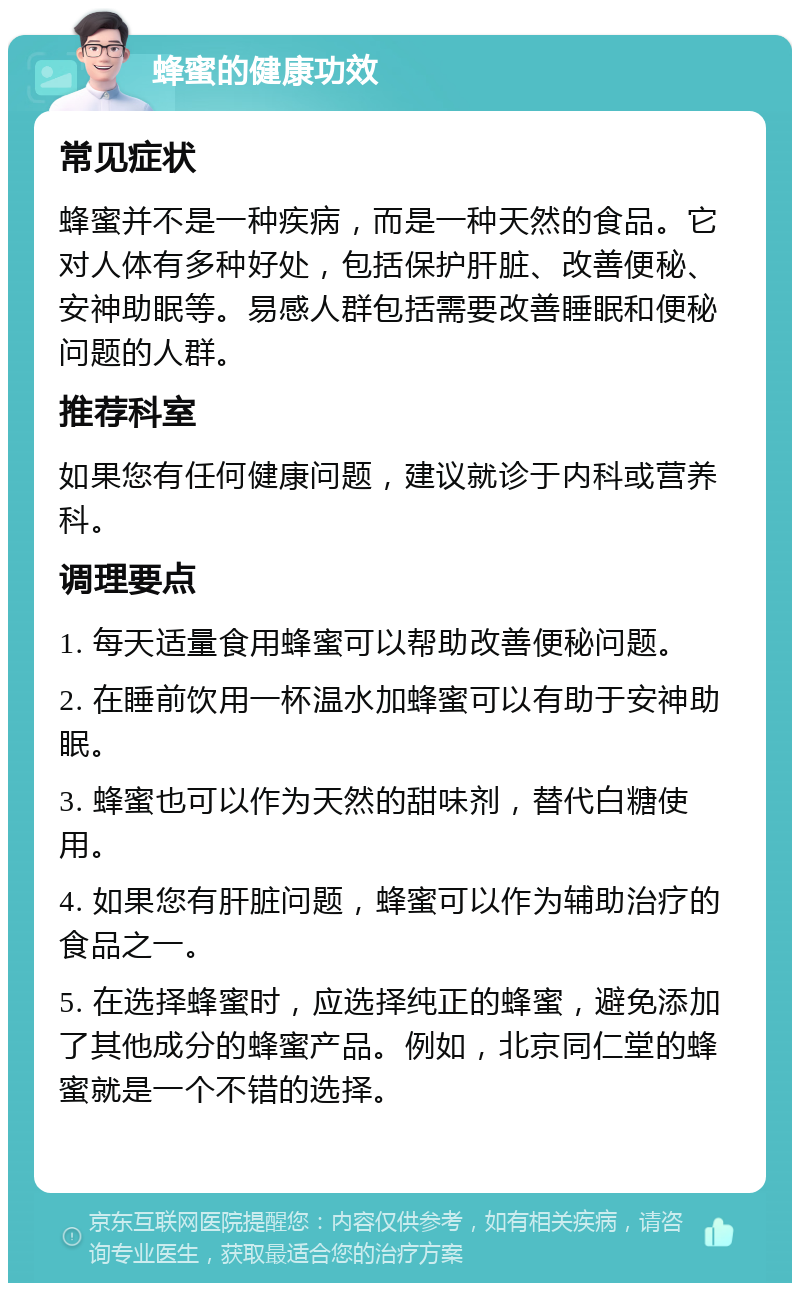 蜂蜜的健康功效 常见症状 蜂蜜并不是一种疾病，而是一种天然的食品。它对人体有多种好处，包括保护肝脏、改善便秘、安神助眠等。易感人群包括需要改善睡眠和便秘问题的人群。 推荐科室 如果您有任何健康问题，建议就诊于内科或营养科。 调理要点 1. 每天适量食用蜂蜜可以帮助改善便秘问题。 2. 在睡前饮用一杯温水加蜂蜜可以有助于安神助眠。 3. 蜂蜜也可以作为天然的甜味剂，替代白糖使用。 4. 如果您有肝脏问题，蜂蜜可以作为辅助治疗的食品之一。 5. 在选择蜂蜜时，应选择纯正的蜂蜜，避免添加了其他成分的蜂蜜产品。例如，北京同仁堂的蜂蜜就是一个不错的选择。