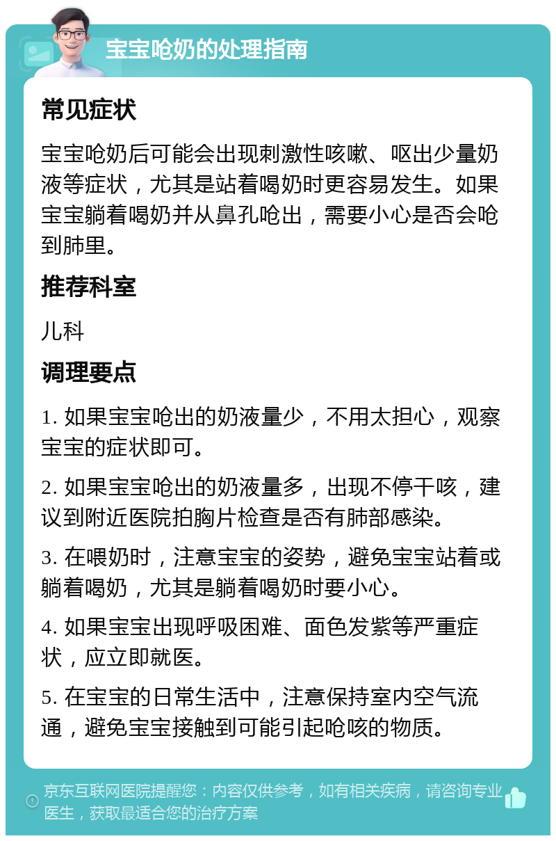 宝宝呛奶的处理指南 常见症状 宝宝呛奶后可能会出现刺激性咳嗽、呕出少量奶液等症状，尤其是站着喝奶时更容易发生。如果宝宝躺着喝奶并从鼻孔呛出，需要小心是否会呛到肺里。 推荐科室 儿科 调理要点 1. 如果宝宝呛出的奶液量少，不用太担心，观察宝宝的症状即可。 2. 如果宝宝呛出的奶液量多，出现不停干咳，建议到附近医院拍胸片检查是否有肺部感染。 3. 在喂奶时，注意宝宝的姿势，避免宝宝站着或躺着喝奶，尤其是躺着喝奶时要小心。 4. 如果宝宝出现呼吸困难、面色发紫等严重症状，应立即就医。 5. 在宝宝的日常生活中，注意保持室内空气流通，避免宝宝接触到可能引起呛咳的物质。