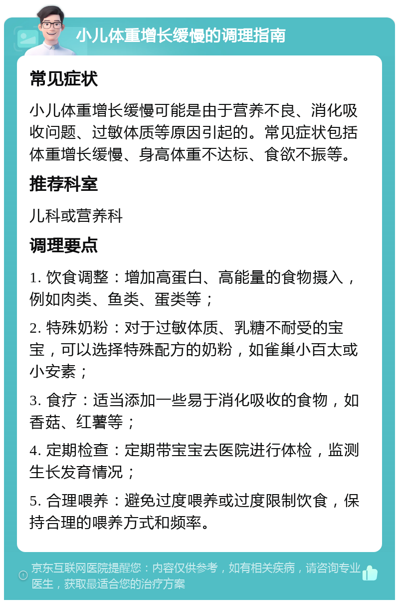 小儿体重增长缓慢的调理指南 常见症状 小儿体重增长缓慢可能是由于营养不良、消化吸收问题、过敏体质等原因引起的。常见症状包括体重增长缓慢、身高体重不达标、食欲不振等。 推荐科室 儿科或营养科 调理要点 1. 饮食调整：增加高蛋白、高能量的食物摄入，例如肉类、鱼类、蛋类等； 2. 特殊奶粉：对于过敏体质、乳糖不耐受的宝宝，可以选择特殊配方的奶粉，如雀巢小百太或小安素； 3. 食疗：适当添加一些易于消化吸收的食物，如香菇、红薯等； 4. 定期检查：定期带宝宝去医院进行体检，监测生长发育情况； 5. 合理喂养：避免过度喂养或过度限制饮食，保持合理的喂养方式和频率。