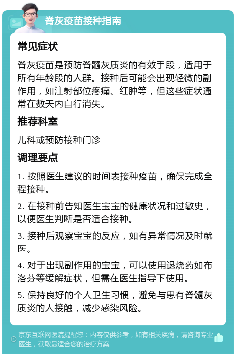 脊灰疫苗接种指南 常见症状 脊灰疫苗是预防脊髓灰质炎的有效手段，适用于所有年龄段的人群。接种后可能会出现轻微的副作用，如注射部位疼痛、红肿等，但这些症状通常在数天内自行消失。 推荐科室 儿科或预防接种门诊 调理要点 1. 按照医生建议的时间表接种疫苗，确保完成全程接种。 2. 在接种前告知医生宝宝的健康状况和过敏史，以便医生判断是否适合接种。 3. 接种后观察宝宝的反应，如有异常情况及时就医。 4. 对于出现副作用的宝宝，可以使用退烧药如布洛芬等缓解症状，但需在医生指导下使用。 5. 保持良好的个人卫生习惯，避免与患有脊髓灰质炎的人接触，减少感染风险。