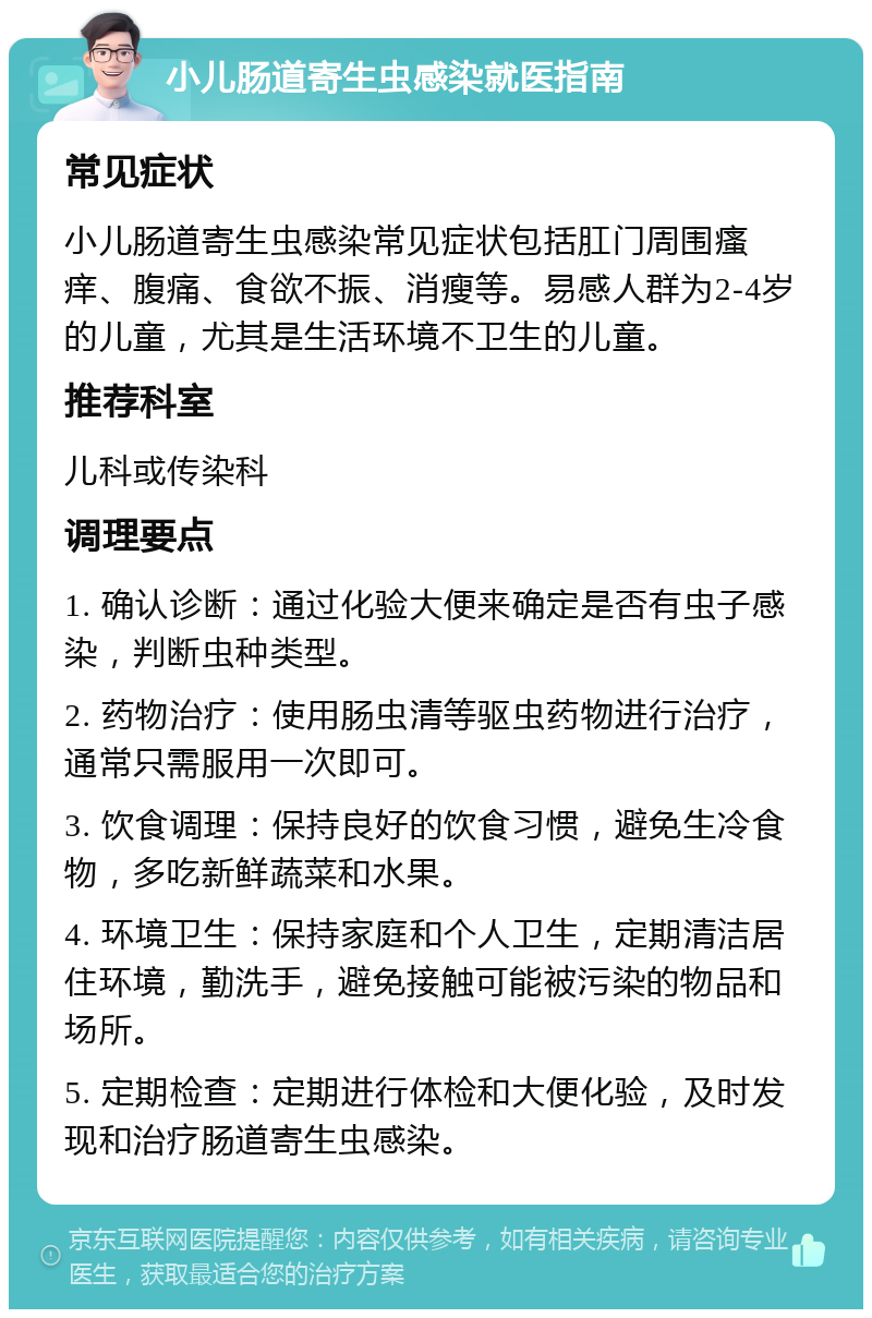 小儿肠道寄生虫感染就医指南 常见症状 小儿肠道寄生虫感染常见症状包括肛门周围瘙痒、腹痛、食欲不振、消瘦等。易感人群为2-4岁的儿童，尤其是生活环境不卫生的儿童。 推荐科室 儿科或传染科 调理要点 1. 确认诊断：通过化验大便来确定是否有虫子感染，判断虫种类型。 2. 药物治疗：使用肠虫清等驱虫药物进行治疗，通常只需服用一次即可。 3. 饮食调理：保持良好的饮食习惯，避免生冷食物，多吃新鲜蔬菜和水果。 4. 环境卫生：保持家庭和个人卫生，定期清洁居住环境，勤洗手，避免接触可能被污染的物品和场所。 5. 定期检查：定期进行体检和大便化验，及时发现和治疗肠道寄生虫感染。