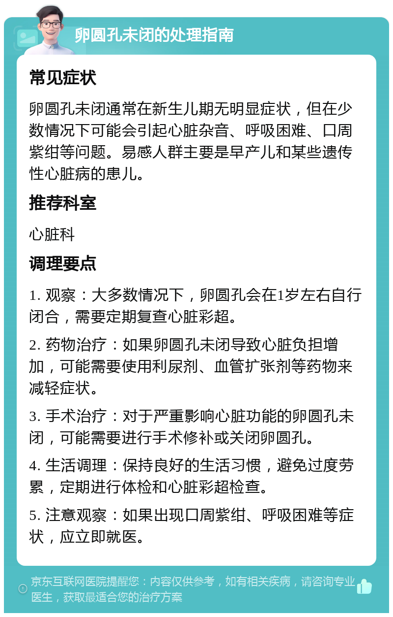 卵圆孔未闭的处理指南 常见症状 卵圆孔未闭通常在新生儿期无明显症状，但在少数情况下可能会引起心脏杂音、呼吸困难、口周紫绀等问题。易感人群主要是早产儿和某些遗传性心脏病的患儿。 推荐科室 心脏科 调理要点 1. 观察：大多数情况下，卵圆孔会在1岁左右自行闭合，需要定期复查心脏彩超。 2. 药物治疗：如果卵圆孔未闭导致心脏负担增加，可能需要使用利尿剂、血管扩张剂等药物来减轻症状。 3. 手术治疗：对于严重影响心脏功能的卵圆孔未闭，可能需要进行手术修补或关闭卵圆孔。 4. 生活调理：保持良好的生活习惯，避免过度劳累，定期进行体检和心脏彩超检查。 5. 注意观察：如果出现口周紫绀、呼吸困难等症状，应立即就医。