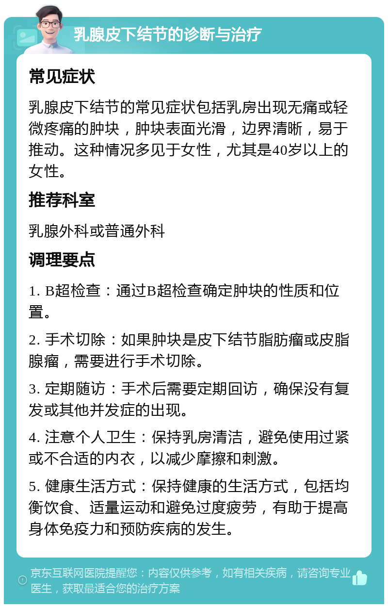 乳腺皮下结节的诊断与治疗 常见症状 乳腺皮下结节的常见症状包括乳房出现无痛或轻微疼痛的肿块，肿块表面光滑，边界清晰，易于推动。这种情况多见于女性，尤其是40岁以上的女性。 推荐科室 乳腺外科或普通外科 调理要点 1. B超检查：通过B超检查确定肿块的性质和位置。 2. 手术切除：如果肿块是皮下结节脂肪瘤或皮脂腺瘤，需要进行手术切除。 3. 定期随访：手术后需要定期回访，确保没有复发或其他并发症的出现。 4. 注意个人卫生：保持乳房清洁，避免使用过紧或不合适的内衣，以减少摩擦和刺激。 5. 健康生活方式：保持健康的生活方式，包括均衡饮食、适量运动和避免过度疲劳，有助于提高身体免疫力和预防疾病的发生。