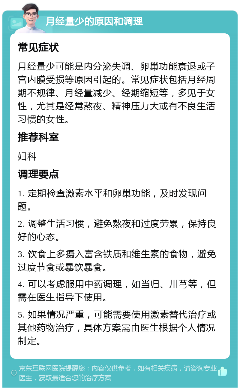 月经量少的原因和调理 常见症状 月经量少可能是内分泌失调、卵巢功能衰退或子宫内膜受损等原因引起的。常见症状包括月经周期不规律、月经量减少、经期缩短等，多见于女性，尤其是经常熬夜、精神压力大或有不良生活习惯的女性。 推荐科室 妇科 调理要点 1. 定期检查激素水平和卵巢功能，及时发现问题。 2. 调整生活习惯，避免熬夜和过度劳累，保持良好的心态。 3. 饮食上多摄入富含铁质和维生素的食物，避免过度节食或暴饮暴食。 4. 可以考虑服用中药调理，如当归、川芎等，但需在医生指导下使用。 5. 如果情况严重，可能需要使用激素替代治疗或其他药物治疗，具体方案需由医生根据个人情况制定。