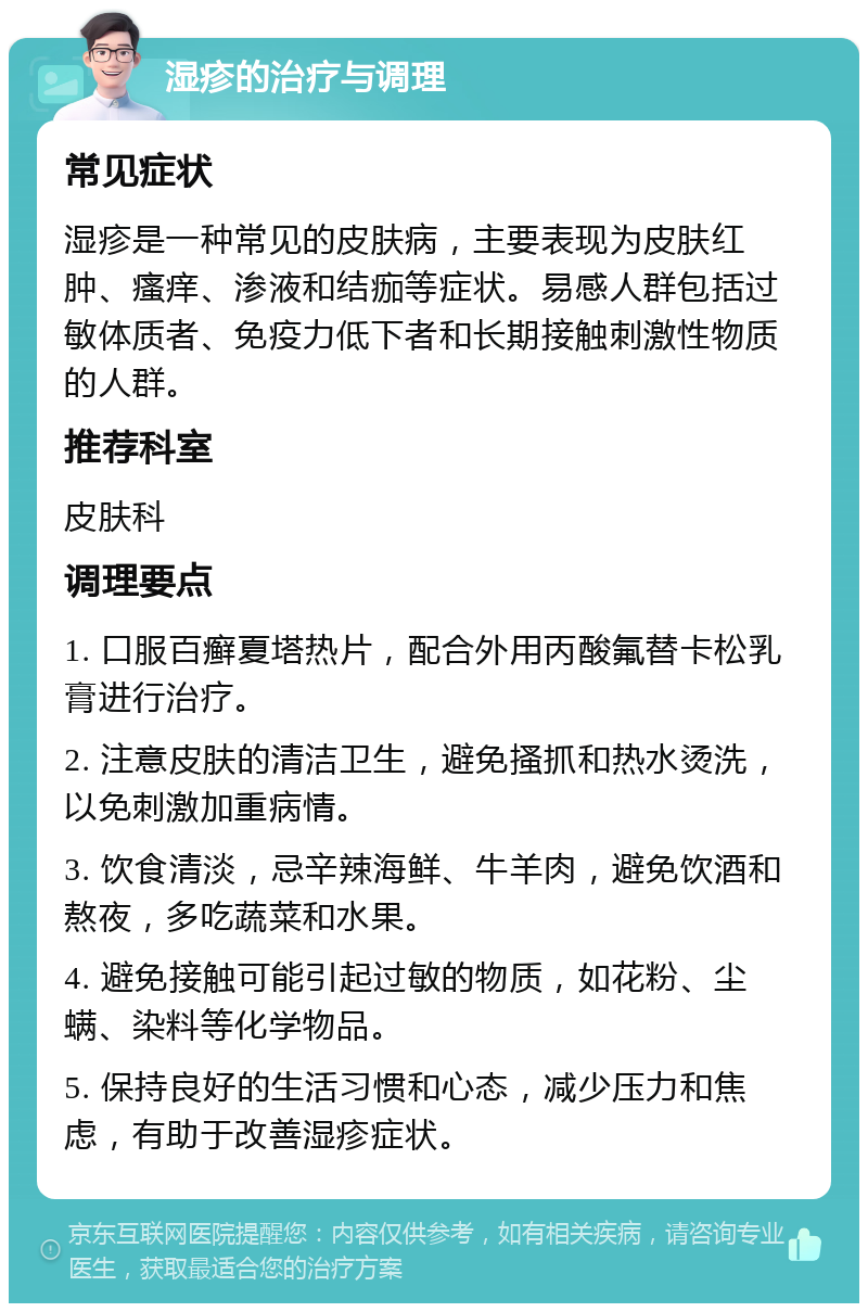 湿疹的治疗与调理 常见症状 湿疹是一种常见的皮肤病，主要表现为皮肤红肿、瘙痒、渗液和结痂等症状。易感人群包括过敏体质者、免疫力低下者和长期接触刺激性物质的人群。 推荐科室 皮肤科 调理要点 1. 口服百癣夏塔热片，配合外用丙酸氟替卡松乳膏进行治疗。 2. 注意皮肤的清洁卫生，避免搔抓和热水烫洗，以免刺激加重病情。 3. 饮食清淡，忌辛辣海鲜、牛羊肉，避免饮酒和熬夜，多吃蔬菜和水果。 4. 避免接触可能引起过敏的物质，如花粉、尘螨、染料等化学物品。 5. 保持良好的生活习惯和心态，减少压力和焦虑，有助于改善湿疹症状。