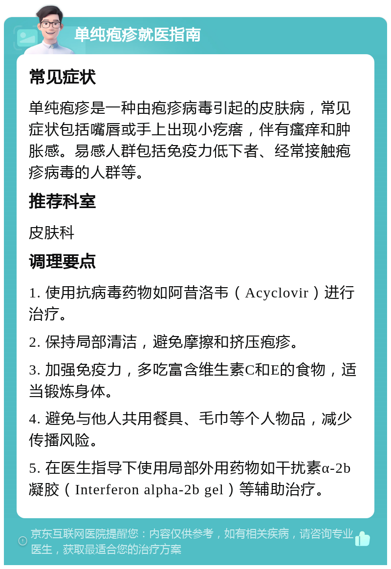 单纯疱疹就医指南 常见症状 单纯疱疹是一种由疱疹病毒引起的皮肤病，常见症状包括嘴唇或手上出现小疙瘩，伴有瘙痒和肿胀感。易感人群包括免疫力低下者、经常接触疱疹病毒的人群等。 推荐科室 皮肤科 调理要点 1. 使用抗病毒药物如阿昔洛韦（Acyclovir）进行治疗。 2. 保持局部清洁，避免摩擦和挤压疱疹。 3. 加强免疫力，多吃富含维生素C和E的食物，适当锻炼身体。 4. 避免与他人共用餐具、毛巾等个人物品，减少传播风险。 5. 在医生指导下使用局部外用药物如干扰素α-2b凝胶（Interferon alpha-2b gel）等辅助治疗。