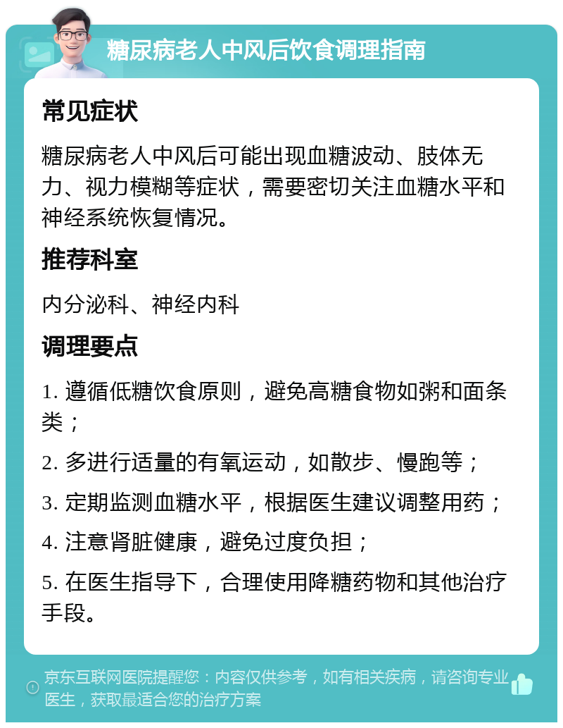 糖尿病老人中风后饮食调理指南 常见症状 糖尿病老人中风后可能出现血糖波动、肢体无力、视力模糊等症状，需要密切关注血糖水平和神经系统恢复情况。 推荐科室 内分泌科、神经内科 调理要点 1. 遵循低糖饮食原则，避免高糖食物如粥和面条类； 2. 多进行适量的有氧运动，如散步、慢跑等； 3. 定期监测血糖水平，根据医生建议调整用药； 4. 注意肾脏健康，避免过度负担； 5. 在医生指导下，合理使用降糖药物和其他治疗手段。