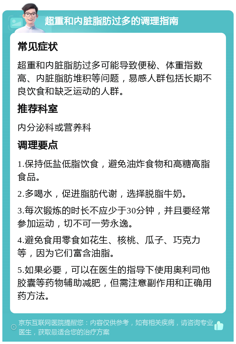 超重和内脏脂肪过多的调理指南 常见症状 超重和内脏脂肪过多可能导致便秘、体重指数高、内脏脂肪堆积等问题，易感人群包括长期不良饮食和缺乏运动的人群。 推荐科室 内分泌科或营养科 调理要点 1.保持低盐低脂饮食，避免油炸食物和高糖高脂食品。 2.多喝水，促进脂肪代谢，选择脱脂牛奶。 3.每次锻炼的时长不应少于30分钟，并且要经常参加运动，切不可一劳永逸。 4.避免食用零食如花生、核桃、瓜子、巧克力等，因为它们富含油脂。 5.如果必要，可以在医生的指导下使用奥利司他胶囊等药物辅助减肥，但需注意副作用和正确用药方法。