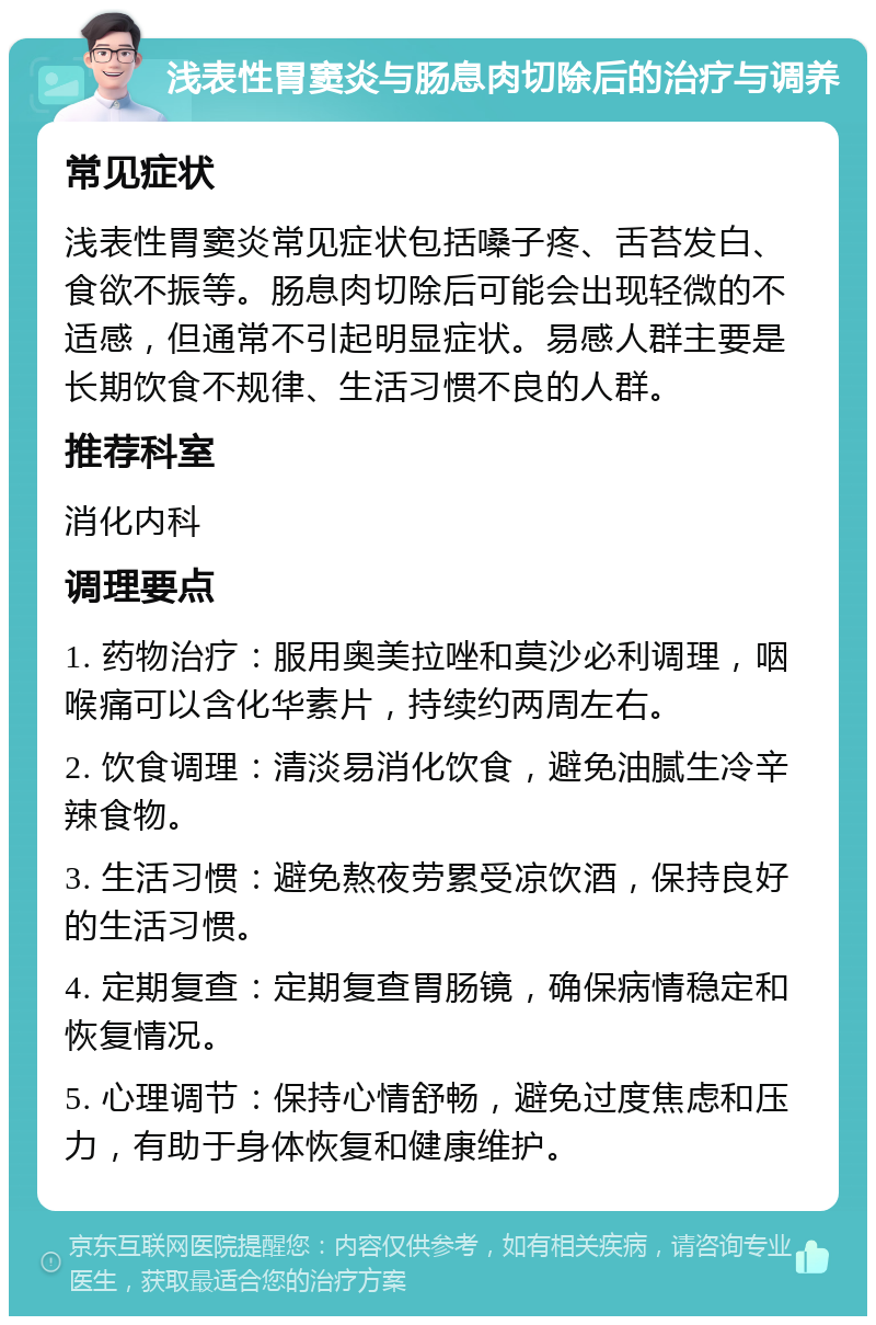 浅表性胃窦炎与肠息肉切除后的治疗与调养 常见症状 浅表性胃窦炎常见症状包括嗓子疼、舌苔发白、食欲不振等。肠息肉切除后可能会出现轻微的不适感，但通常不引起明显症状。易感人群主要是长期饮食不规律、生活习惯不良的人群。 推荐科室 消化内科 调理要点 1. 药物治疗：服用奥美拉唑和莫沙必利调理，咽喉痛可以含化华素片，持续约两周左右。 2. 饮食调理：清淡易消化饮食，避免油腻生冷辛辣食物。 3. 生活习惯：避免熬夜劳累受凉饮酒，保持良好的生活习惯。 4. 定期复查：定期复查胃肠镜，确保病情稳定和恢复情况。 5. 心理调节：保持心情舒畅，避免过度焦虑和压力，有助于身体恢复和健康维护。