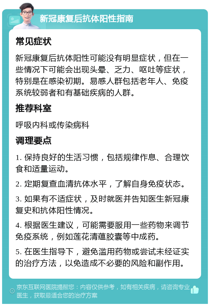 新冠康复后抗体阳性指南 常见症状 新冠康复后抗体阳性可能没有明显症状，但在一些情况下可能会出现头晕、乏力、呕吐等症状，特别是在感染初期。易感人群包括老年人、免疫系统较弱者和有基础疾病的人群。 推荐科室 呼吸内科或传染病科 调理要点 1. 保持良好的生活习惯，包括规律作息、合理饮食和适量运动。 2. 定期复查血清抗体水平，了解自身免疫状态。 3. 如果有不适症状，及时就医并告知医生新冠康复史和抗体阳性情况。 4. 根据医生建议，可能需要服用一些药物来调节免疫系统，例如莲花清蕴胶囊等中成药。 5. 在医生指导下，避免滥用药物或尝试未经证实的治疗方法，以免造成不必要的风险和副作用。