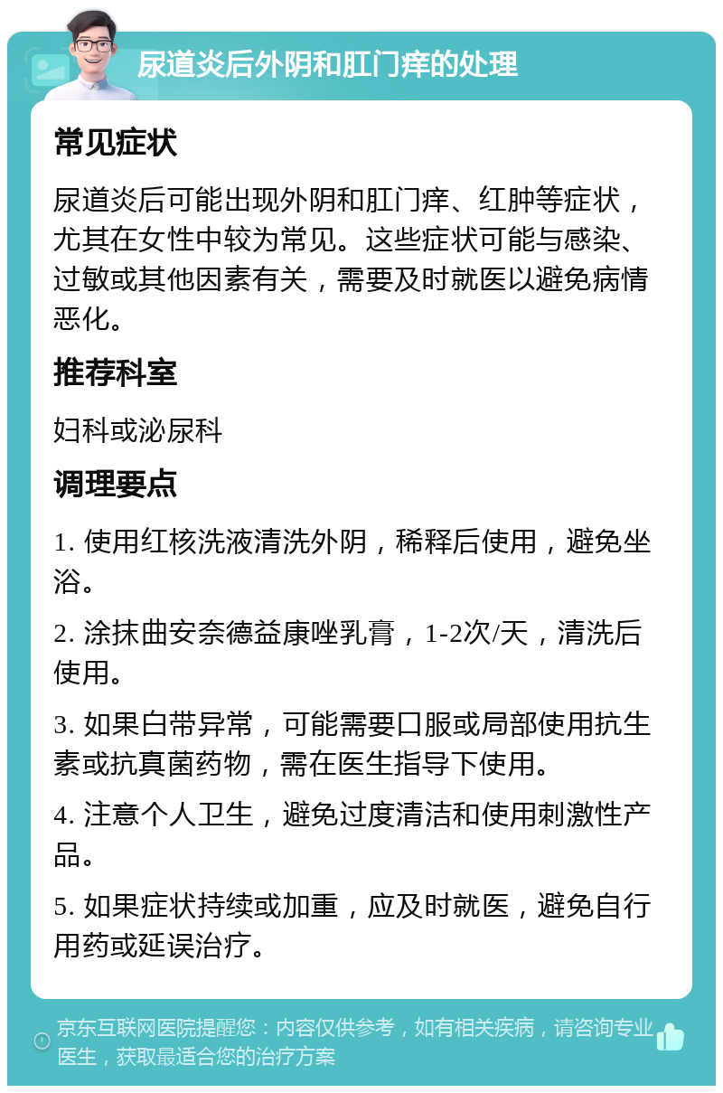 尿道炎后外阴和肛门痒的处理 常见症状 尿道炎后可能出现外阴和肛门痒、红肿等症状，尤其在女性中较为常见。这些症状可能与感染、过敏或其他因素有关，需要及时就医以避免病情恶化。 推荐科室 妇科或泌尿科 调理要点 1. 使用红核洗液清洗外阴，稀释后使用，避免坐浴。 2. 涂抹曲安奈德益康唑乳膏，1-2次/天，清洗后使用。 3. 如果白带异常，可能需要口服或局部使用抗生素或抗真菌药物，需在医生指导下使用。 4. 注意个人卫生，避免过度清洁和使用刺激性产品。 5. 如果症状持续或加重，应及时就医，避免自行用药或延误治疗。