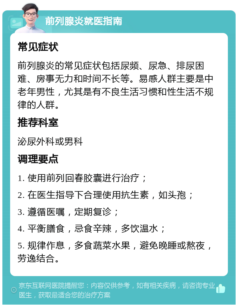 前列腺炎就医指南 常见症状 前列腺炎的常见症状包括尿频、尿急、排尿困难、房事无力和时间不长等。易感人群主要是中老年男性，尤其是有不良生活习惯和性生活不规律的人群。 推荐科室 泌尿外科或男科 调理要点 1. 使用前列回春胶囊进行治疗； 2. 在医生指导下合理使用抗生素，如头孢； 3. 遵循医嘱，定期复诊； 4. 平衡膳食，忌食辛辣，多饮温水； 5. 规律作息，多食蔬菜水果，避免晚睡或熬夜，劳逸结合。