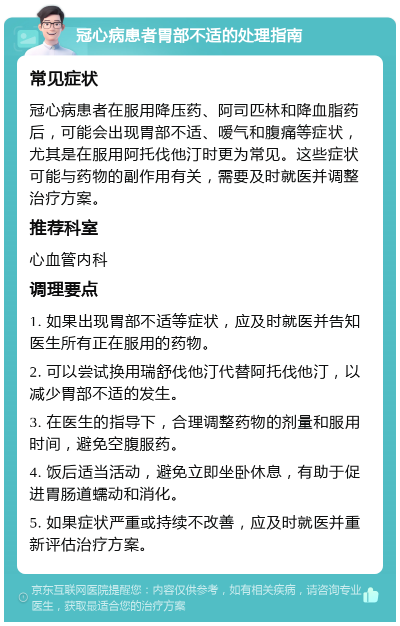 冠心病患者胃部不适的处理指南 常见症状 冠心病患者在服用降压药、阿司匹林和降血脂药后，可能会出现胃部不适、嗳气和腹痛等症状，尤其是在服用阿托伐他汀时更为常见。这些症状可能与药物的副作用有关，需要及时就医并调整治疗方案。 推荐科室 心血管内科 调理要点 1. 如果出现胃部不适等症状，应及时就医并告知医生所有正在服用的药物。 2. 可以尝试换用瑞舒伐他汀代替阿托伐他汀，以减少胃部不适的发生。 3. 在医生的指导下，合理调整药物的剂量和服用时间，避免空腹服药。 4. 饭后适当活动，避免立即坐卧休息，有助于促进胃肠道蠕动和消化。 5. 如果症状严重或持续不改善，应及时就医并重新评估治疗方案。