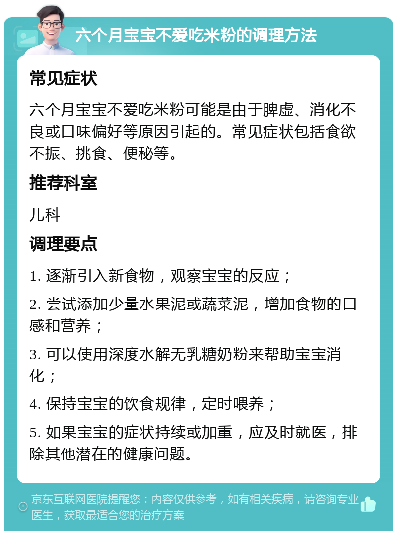 六个月宝宝不爱吃米粉的调理方法 常见症状 六个月宝宝不爱吃米粉可能是由于脾虚、消化不良或口味偏好等原因引起的。常见症状包括食欲不振、挑食、便秘等。 推荐科室 儿科 调理要点 1. 逐渐引入新食物，观察宝宝的反应； 2. 尝试添加少量水果泥或蔬菜泥，增加食物的口感和营养； 3. 可以使用深度水解无乳糖奶粉来帮助宝宝消化； 4. 保持宝宝的饮食规律，定时喂养； 5. 如果宝宝的症状持续或加重，应及时就医，排除其他潜在的健康问题。