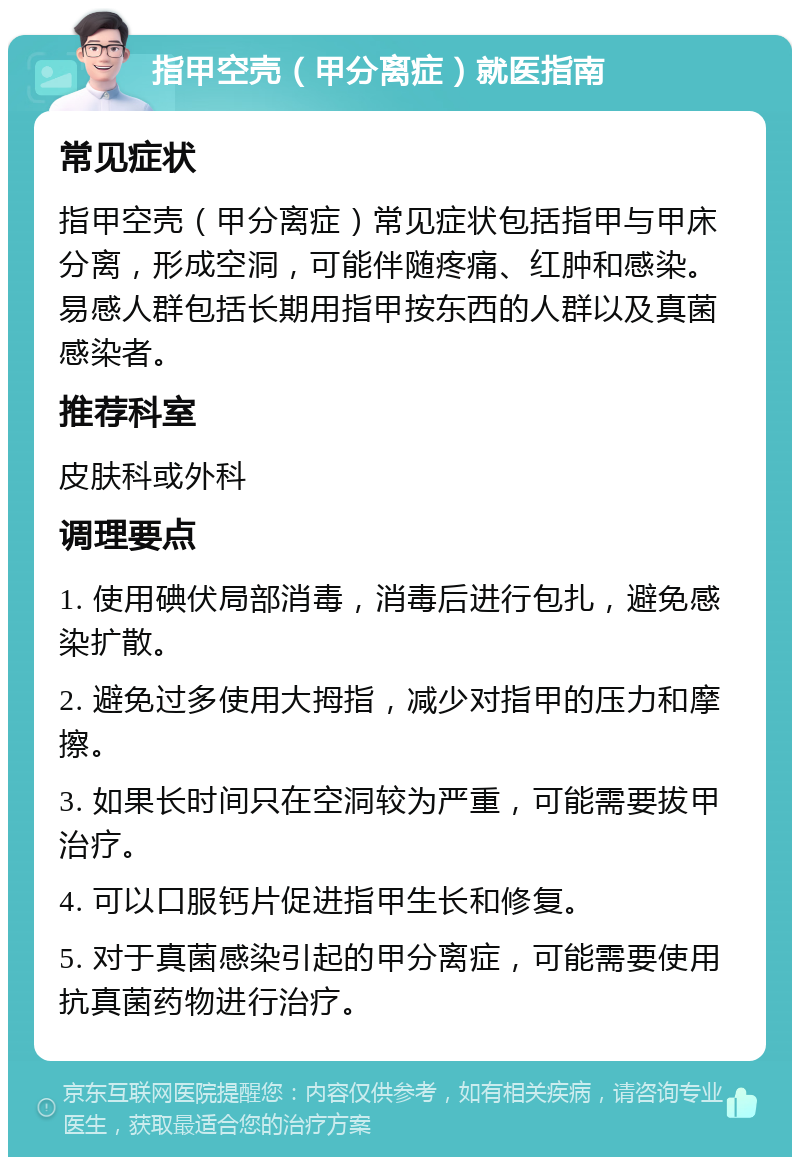 指甲空壳（甲分离症）就医指南 常见症状 指甲空壳（甲分离症）常见症状包括指甲与甲床分离，形成空洞，可能伴随疼痛、红肿和感染。易感人群包括长期用指甲按东西的人群以及真菌感染者。 推荐科室 皮肤科或外科 调理要点 1. 使用碘伏局部消毒，消毒后进行包扎，避免感染扩散。 2. 避免过多使用大拇指，减少对指甲的压力和摩擦。 3. 如果长时间只在空洞较为严重，可能需要拔甲治疗。 4. 可以口服钙片促进指甲生长和修复。 5. 对于真菌感染引起的甲分离症，可能需要使用抗真菌药物进行治疗。