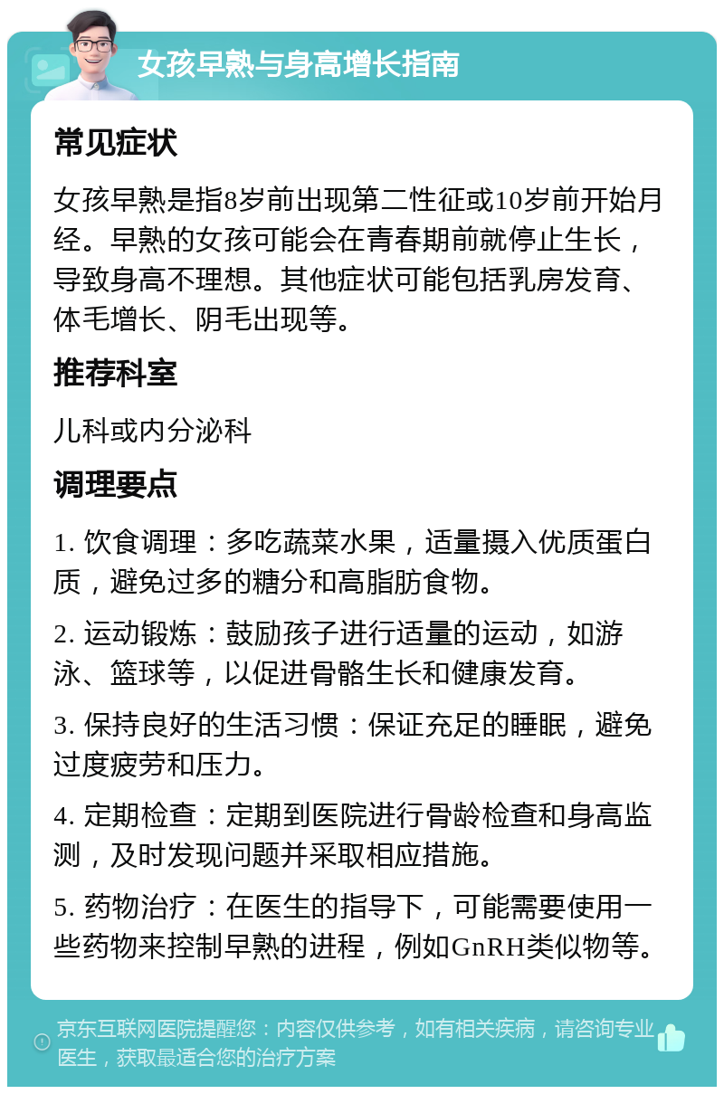 女孩早熟与身高增长指南 常见症状 女孩早熟是指8岁前出现第二性征或10岁前开始月经。早熟的女孩可能会在青春期前就停止生长，导致身高不理想。其他症状可能包括乳房发育、体毛增长、阴毛出现等。 推荐科室 儿科或内分泌科 调理要点 1. 饮食调理：多吃蔬菜水果，适量摄入优质蛋白质，避免过多的糖分和高脂肪食物。 2. 运动锻炼：鼓励孩子进行适量的运动，如游泳、篮球等，以促进骨骼生长和健康发育。 3. 保持良好的生活习惯：保证充足的睡眠，避免过度疲劳和压力。 4. 定期检查：定期到医院进行骨龄检查和身高监测，及时发现问题并采取相应措施。 5. 药物治疗：在医生的指导下，可能需要使用一些药物来控制早熟的进程，例如GnRH类似物等。