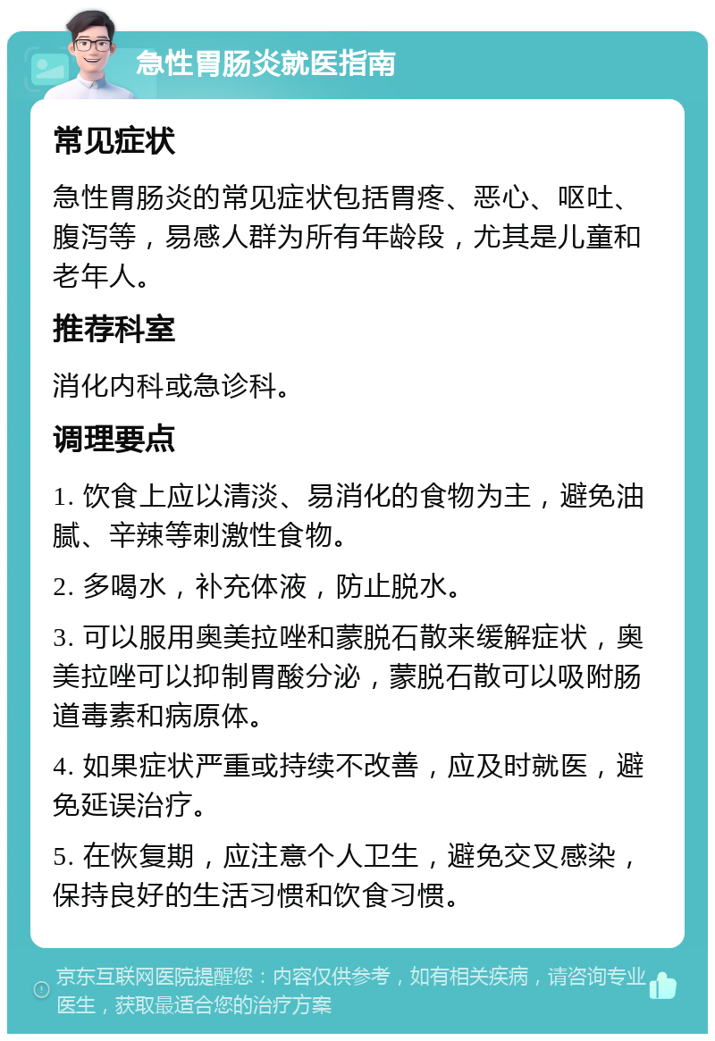 急性胃肠炎就医指南 常见症状 急性胃肠炎的常见症状包括胃疼、恶心、呕吐、腹泻等，易感人群为所有年龄段，尤其是儿童和老年人。 推荐科室 消化内科或急诊科。 调理要点 1. 饮食上应以清淡、易消化的食物为主，避免油腻、辛辣等刺激性食物。 2. 多喝水，补充体液，防止脱水。 3. 可以服用奥美拉唑和蒙脱石散来缓解症状，奥美拉唑可以抑制胃酸分泌，蒙脱石散可以吸附肠道毒素和病原体。 4. 如果症状严重或持续不改善，应及时就医，避免延误治疗。 5. 在恢复期，应注意个人卫生，避免交叉感染，保持良好的生活习惯和饮食习惯。