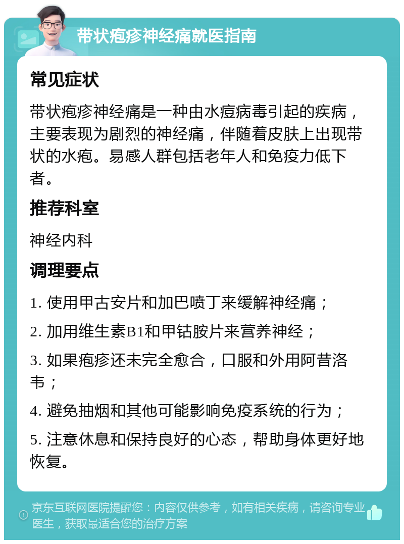 带状疱疹神经痛就医指南 常见症状 带状疱疹神经痛是一种由水痘病毒引起的疾病，主要表现为剧烈的神经痛，伴随着皮肤上出现带状的水疱。易感人群包括老年人和免疫力低下者。 推荐科室 神经内科 调理要点 1. 使用甲古安片和加巴喷丁来缓解神经痛； 2. 加用维生素B1和甲钴胺片来营养神经； 3. 如果疱疹还未完全愈合，口服和外用阿昔洛韦； 4. 避免抽烟和其他可能影响免疫系统的行为； 5. 注意休息和保持良好的心态，帮助身体更好地恢复。