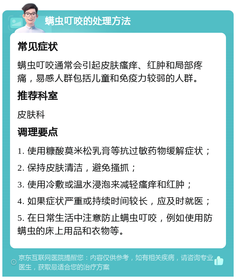 螨虫叮咬的处理方法 常见症状 螨虫叮咬通常会引起皮肤瘙痒、红肿和局部疼痛，易感人群包括儿童和免疫力较弱的人群。 推荐科室 皮肤科 调理要点 1. 使用糠酸莫米松乳膏等抗过敏药物缓解症状； 2. 保持皮肤清洁，避免搔抓； 3. 使用冷敷或温水浸泡来减轻瘙痒和红肿； 4. 如果症状严重或持续时间较长，应及时就医； 5. 在日常生活中注意防止螨虫叮咬，例如使用防螨虫的床上用品和衣物等。