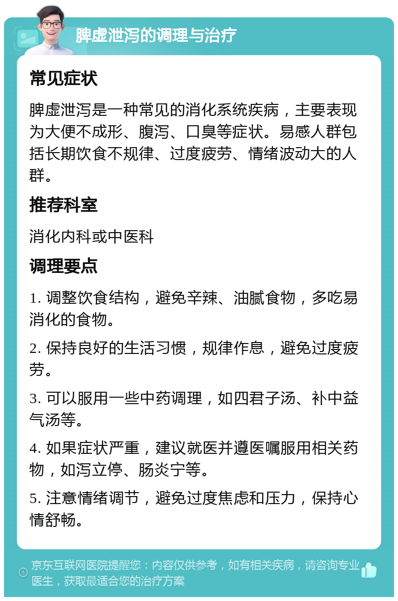 脾虚泄泻的调理与治疗 常见症状 脾虚泄泻是一种常见的消化系统疾病，主要表现为大便不成形、腹泻、口臭等症状。易感人群包括长期饮食不规律、过度疲劳、情绪波动大的人群。 推荐科室 消化内科或中医科 调理要点 1. 调整饮食结构，避免辛辣、油腻食物，多吃易消化的食物。 2. 保持良好的生活习惯，规律作息，避免过度疲劳。 3. 可以服用一些中药调理，如四君子汤、补中益气汤等。 4. 如果症状严重，建议就医并遵医嘱服用相关药物，如泻立停、肠炎宁等。 5. 注意情绪调节，避免过度焦虑和压力，保持心情舒畅。