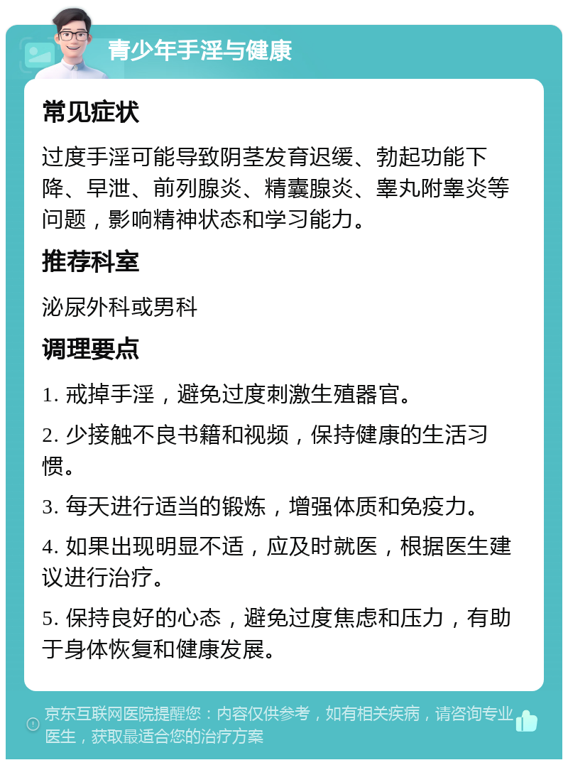 青少年手淫与健康 常见症状 过度手淫可能导致阴茎发育迟缓、勃起功能下降、早泄、前列腺炎、精囊腺炎、睾丸附睾炎等问题，影响精神状态和学习能力。 推荐科室 泌尿外科或男科 调理要点 1. 戒掉手淫，避免过度刺激生殖器官。 2. 少接触不良书籍和视频，保持健康的生活习惯。 3. 每天进行适当的锻炼，增强体质和免疫力。 4. 如果出现明显不适，应及时就医，根据医生建议进行治疗。 5. 保持良好的心态，避免过度焦虑和压力，有助于身体恢复和健康发展。