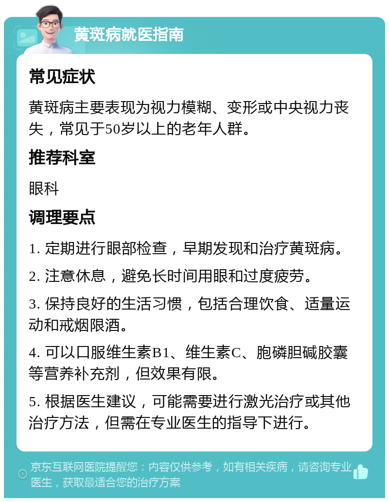 黄斑病就医指南 常见症状 黄斑病主要表现为视力模糊、变形或中央视力丧失，常见于50岁以上的老年人群。 推荐科室 眼科 调理要点 1. 定期进行眼部检查，早期发现和治疗黄斑病。 2. 注意休息，避免长时间用眼和过度疲劳。 3. 保持良好的生活习惯，包括合理饮食、适量运动和戒烟限酒。 4. 可以口服维生素B1、维生素C、胞磷胆碱胶囊等营养补充剂，但效果有限。 5. 根据医生建议，可能需要进行激光治疗或其他治疗方法，但需在专业医生的指导下进行。