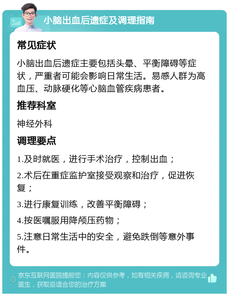 小脑出血后遗症及调理指南 常见症状 小脑出血后遗症主要包括头晕、平衡障碍等症状，严重者可能会影响日常生活。易感人群为高血压、动脉硬化等心脑血管疾病患者。 推荐科室 神经外科 调理要点 1.及时就医，进行手术治疗，控制出血； 2.术后在重症监护室接受观察和治疗，促进恢复； 3.进行康复训练，改善平衡障碍； 4.按医嘱服用降颅压药物； 5.注意日常生活中的安全，避免跌倒等意外事件。