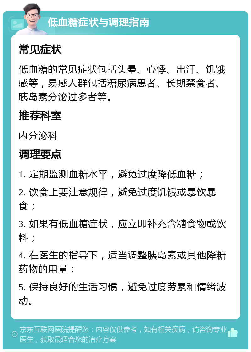 低血糖症状与调理指南 常见症状 低血糖的常见症状包括头晕、心悸、出汗、饥饿感等，易感人群包括糖尿病患者、长期禁食者、胰岛素分泌过多者等。 推荐科室 内分泌科 调理要点 1. 定期监测血糖水平，避免过度降低血糖； 2. 饮食上要注意规律，避免过度饥饿或暴饮暴食； 3. 如果有低血糖症状，应立即补充含糖食物或饮料； 4. 在医生的指导下，适当调整胰岛素或其他降糖药物的用量； 5. 保持良好的生活习惯，避免过度劳累和情绪波动。