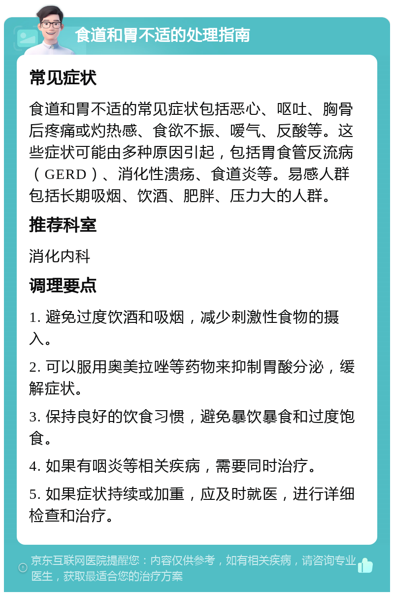 食道和胃不适的处理指南 常见症状 食道和胃不适的常见症状包括恶心、呕吐、胸骨后疼痛或灼热感、食欲不振、嗳气、反酸等。这些症状可能由多种原因引起，包括胃食管反流病（GERD）、消化性溃疡、食道炎等。易感人群包括长期吸烟、饮酒、肥胖、压力大的人群。 推荐科室 消化内科 调理要点 1. 避免过度饮酒和吸烟，减少刺激性食物的摄入。 2. 可以服用奥美拉唑等药物来抑制胃酸分泌，缓解症状。 3. 保持良好的饮食习惯，避免暴饮暴食和过度饱食。 4. 如果有咽炎等相关疾病，需要同时治疗。 5. 如果症状持续或加重，应及时就医，进行详细检查和治疗。