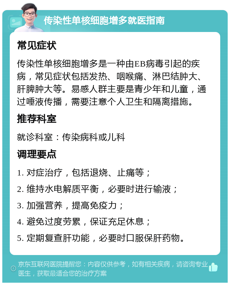 传染性单核细胞增多就医指南 常见症状 传染性单核细胞增多是一种由EB病毒引起的疾病，常见症状包括发热、咽喉痛、淋巴结肿大、肝脾肿大等。易感人群主要是青少年和儿童，通过唾液传播，需要注意个人卫生和隔离措施。 推荐科室 就诊科室：传染病科或儿科 调理要点 1. 对症治疗，包括退烧、止痛等； 2. 维持水电解质平衡，必要时进行输液； 3. 加强营养，提高免疫力； 4. 避免过度劳累，保证充足休息； 5. 定期复查肝功能，必要时口服保肝药物。