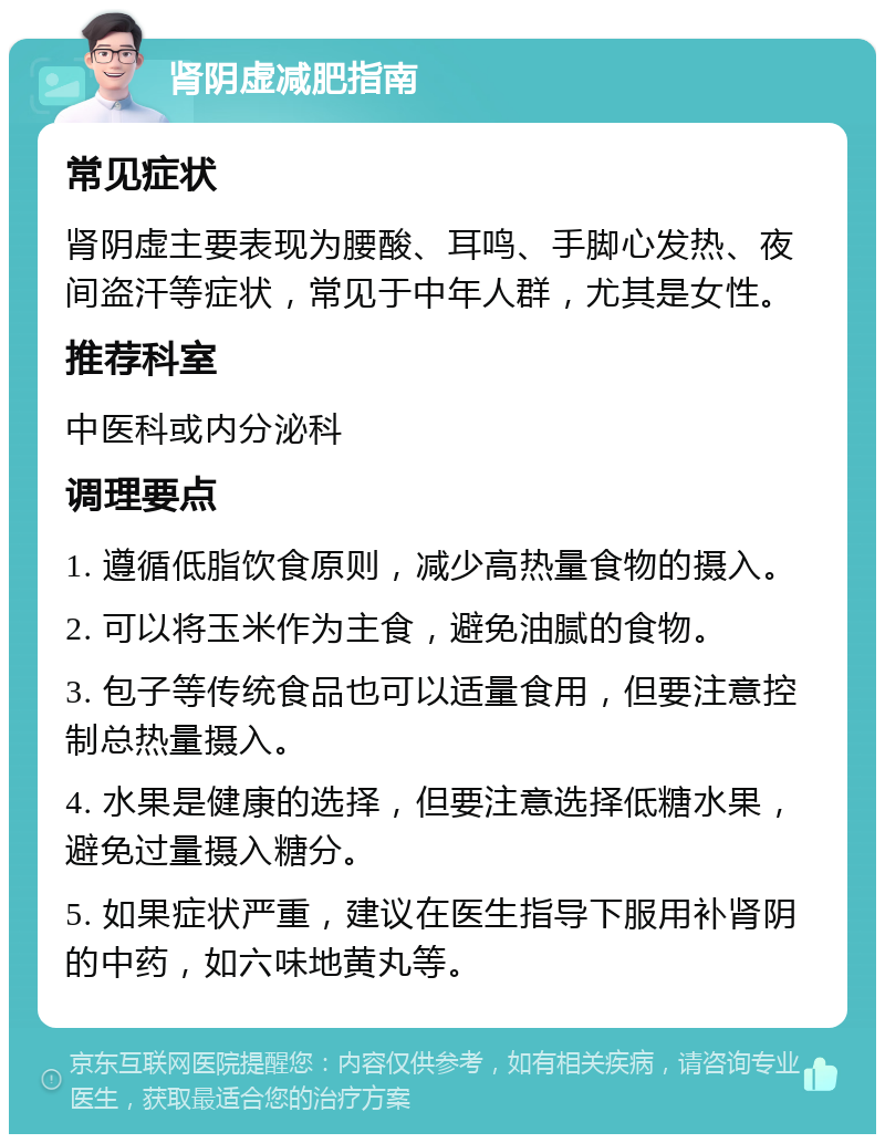 肾阴虚减肥指南 常见症状 肾阴虚主要表现为腰酸、耳鸣、手脚心发热、夜间盗汗等症状，常见于中年人群，尤其是女性。 推荐科室 中医科或内分泌科 调理要点 1. 遵循低脂饮食原则，减少高热量食物的摄入。 2. 可以将玉米作为主食，避免油腻的食物。 3. 包子等传统食品也可以适量食用，但要注意控制总热量摄入。 4. 水果是健康的选择，但要注意选择低糖水果，避免过量摄入糖分。 5. 如果症状严重，建议在医生指导下服用补肾阴的中药，如六味地黄丸等。