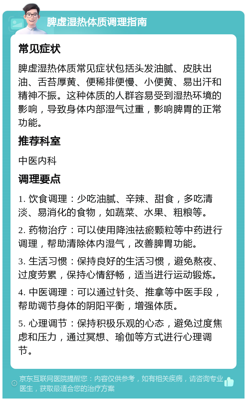 脾虚湿热体质调理指南 常见症状 脾虚湿热体质常见症状包括头发油腻、皮肤出油、舌苔厚黄、便稀排便慢、小便黄、易出汗和精神不振。这种体质的人群容易受到湿热环境的影响，导致身体内部湿气过重，影响脾胃的正常功能。 推荐科室 中医内科 调理要点 1. 饮食调理：少吃油腻、辛辣、甜食，多吃清淡、易消化的食物，如蔬菜、水果、粗粮等。 2. 药物治疗：可以使用降浊祛瘀颗粒等中药进行调理，帮助清除体内湿气，改善脾胃功能。 3. 生活习惯：保持良好的生活习惯，避免熬夜、过度劳累，保持心情舒畅，适当进行运动锻炼。 4. 中医调理：可以通过针灸、推拿等中医手段，帮助调节身体的阴阳平衡，增强体质。 5. 心理调节：保持积极乐观的心态，避免过度焦虑和压力，通过冥想、瑜伽等方式进行心理调节。