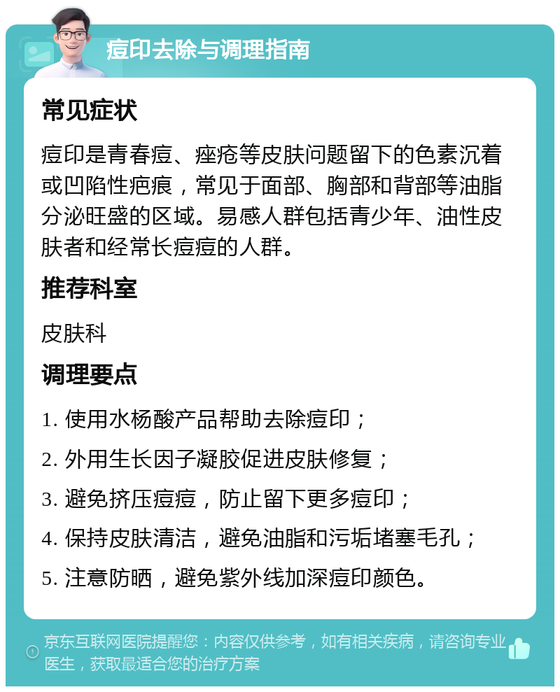 痘印去除与调理指南 常见症状 痘印是青春痘、痤疮等皮肤问题留下的色素沉着或凹陷性疤痕，常见于面部、胸部和背部等油脂分泌旺盛的区域。易感人群包括青少年、油性皮肤者和经常长痘痘的人群。 推荐科室 皮肤科 调理要点 1. 使用水杨酸产品帮助去除痘印； 2. 外用生长因子凝胶促进皮肤修复； 3. 避免挤压痘痘，防止留下更多痘印； 4. 保持皮肤清洁，避免油脂和污垢堵塞毛孔； 5. 注意防晒，避免紫外线加深痘印颜色。