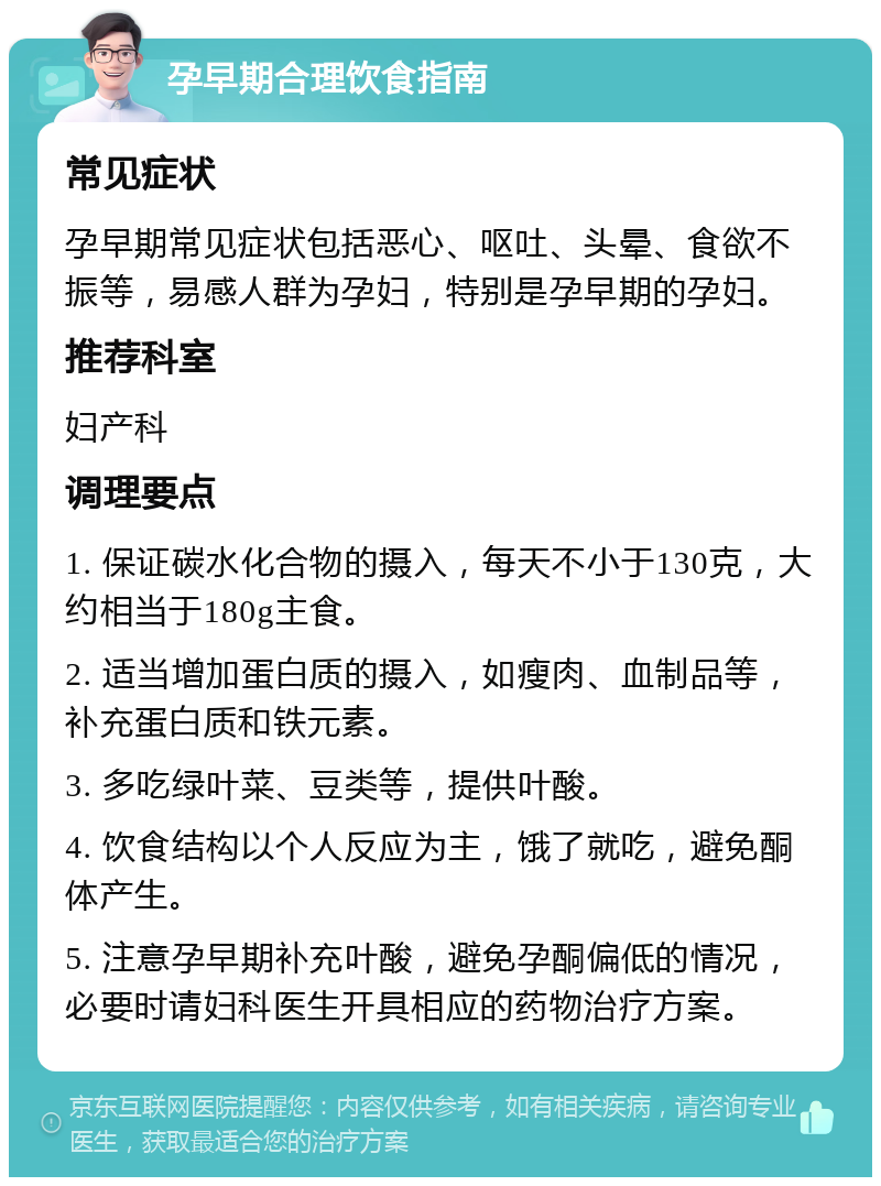 孕早期合理饮食指南 常见症状 孕早期常见症状包括恶心、呕吐、头晕、食欲不振等，易感人群为孕妇，特别是孕早期的孕妇。 推荐科室 妇产科 调理要点 1. 保证碳水化合物的摄入，每天不小于130克，大约相当于180g主食。 2. 适当增加蛋白质的摄入，如瘦肉、血制品等，补充蛋白质和铁元素。 3. 多吃绿叶菜、豆类等，提供叶酸。 4. 饮食结构以个人反应为主，饿了就吃，避免酮体产生。 5. 注意孕早期补充叶酸，避免孕酮偏低的情况，必要时请妇科医生开具相应的药物治疗方案。