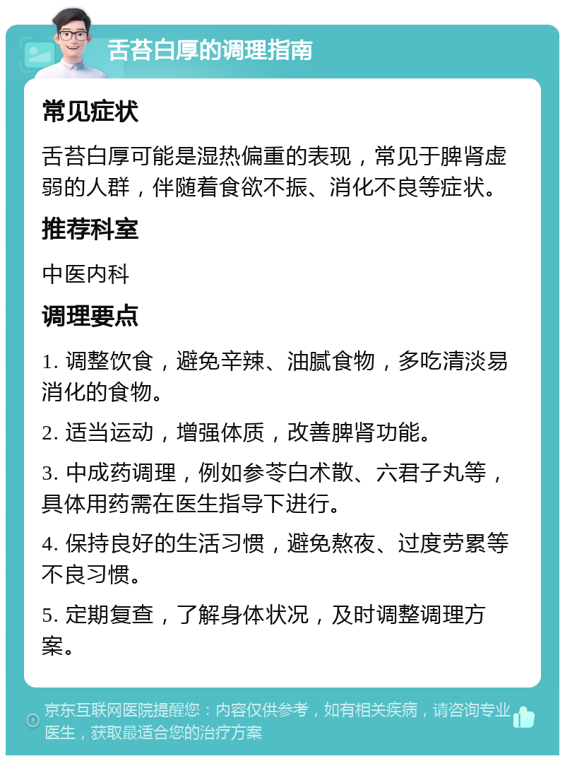 舌苔白厚的调理指南 常见症状 舌苔白厚可能是湿热偏重的表现，常见于脾肾虚弱的人群，伴随着食欲不振、消化不良等症状。 推荐科室 中医内科 调理要点 1. 调整饮食，避免辛辣、油腻食物，多吃清淡易消化的食物。 2. 适当运动，增强体质，改善脾肾功能。 3. 中成药调理，例如参苓白术散、六君子丸等，具体用药需在医生指导下进行。 4. 保持良好的生活习惯，避免熬夜、过度劳累等不良习惯。 5. 定期复查，了解身体状况，及时调整调理方案。