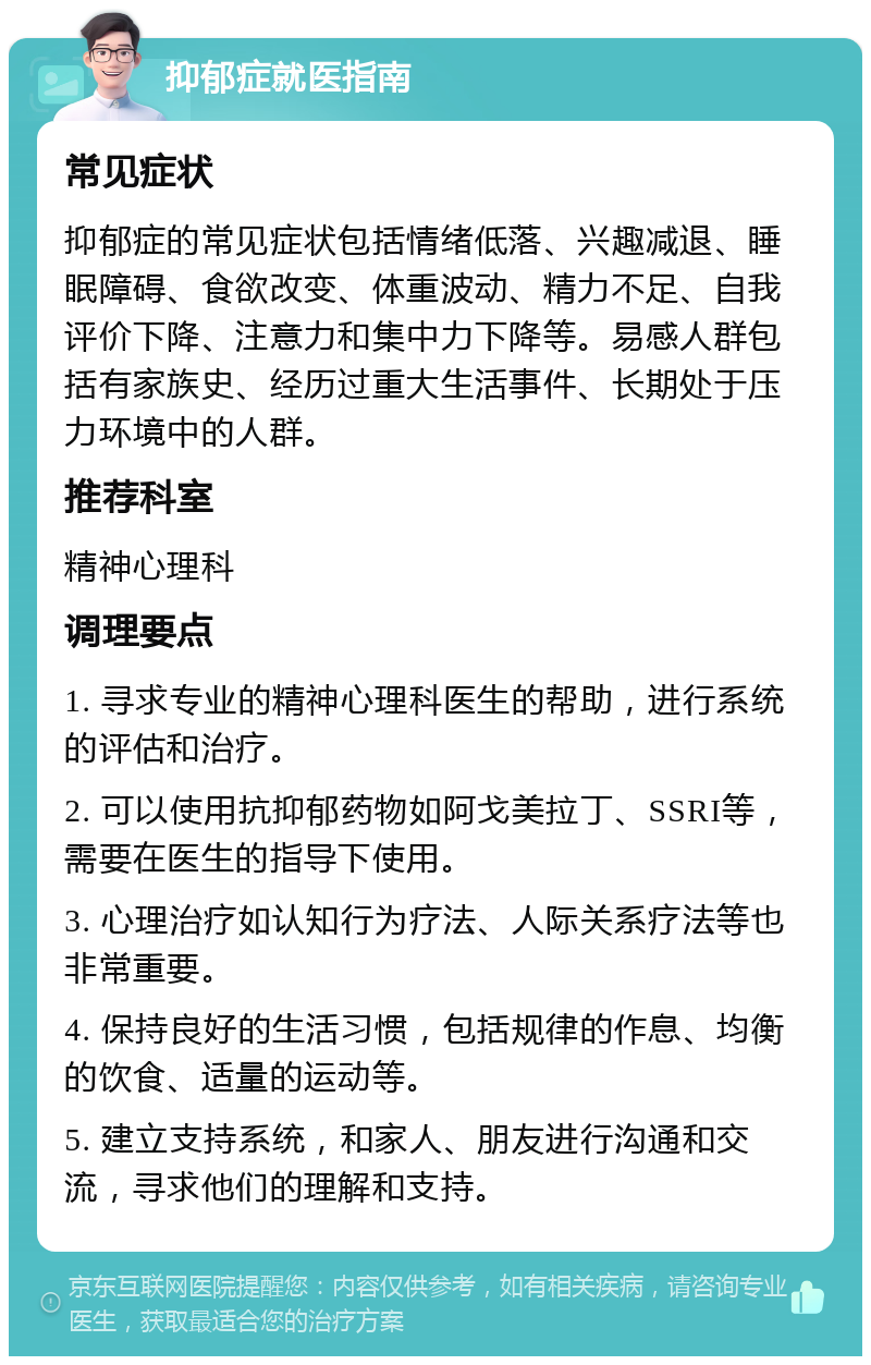 抑郁症就医指南 常见症状 抑郁症的常见症状包括情绪低落、兴趣减退、睡眠障碍、食欲改变、体重波动、精力不足、自我评价下降、注意力和集中力下降等。易感人群包括有家族史、经历过重大生活事件、长期处于压力环境中的人群。 推荐科室 精神心理科 调理要点 1. 寻求专业的精神心理科医生的帮助，进行系统的评估和治疗。 2. 可以使用抗抑郁药物如阿戈美拉丁、SSRI等，需要在医生的指导下使用。 3. 心理治疗如认知行为疗法、人际关系疗法等也非常重要。 4. 保持良好的生活习惯，包括规律的作息、均衡的饮食、适量的运动等。 5. 建立支持系统，和家人、朋友进行沟通和交流，寻求他们的理解和支持。