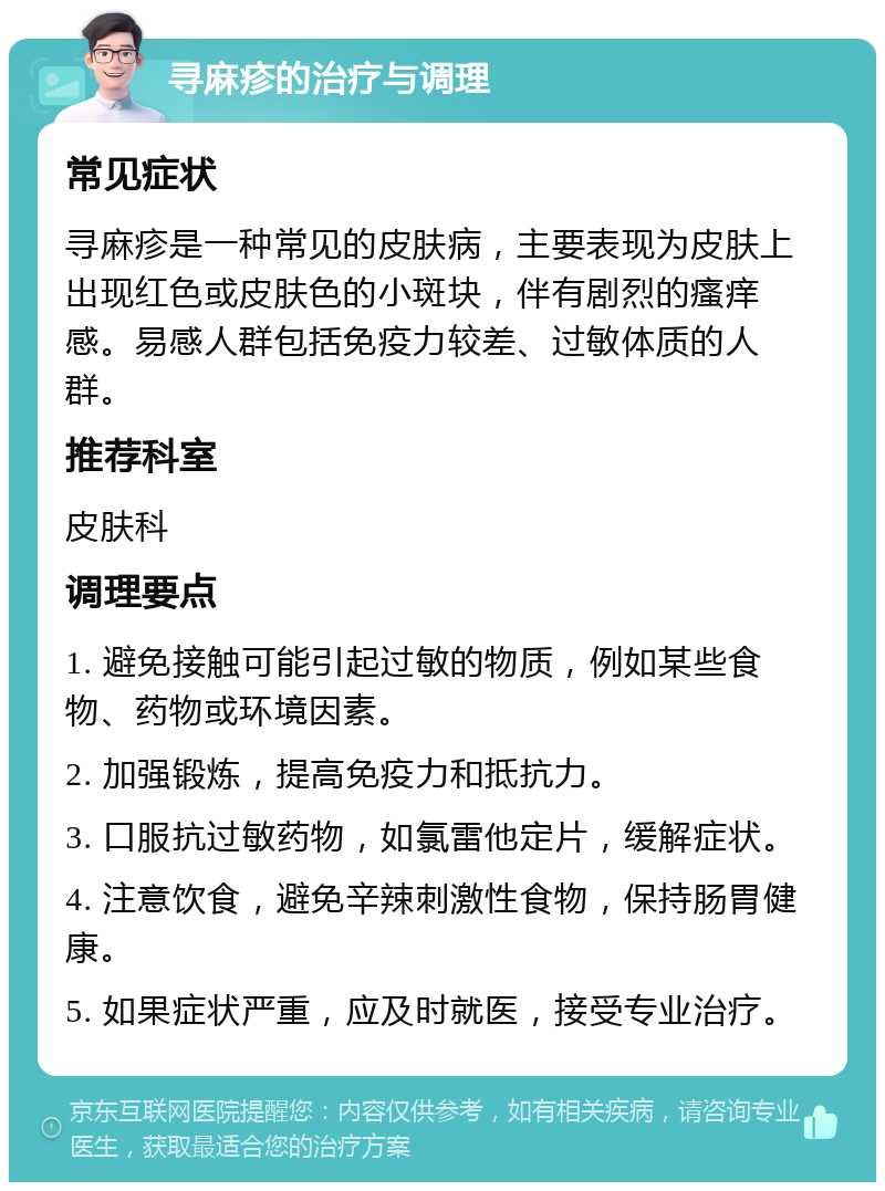 寻麻疹的治疗与调理 常见症状 寻麻疹是一种常见的皮肤病，主要表现为皮肤上出现红色或皮肤色的小斑块，伴有剧烈的瘙痒感。易感人群包括免疫力较差、过敏体质的人群。 推荐科室 皮肤科 调理要点 1. 避免接触可能引起过敏的物质，例如某些食物、药物或环境因素。 2. 加强锻炼，提高免疫力和抵抗力。 3. 口服抗过敏药物，如氯雷他定片，缓解症状。 4. 注意饮食，避免辛辣刺激性食物，保持肠胃健康。 5. 如果症状严重，应及时就医，接受专业治疗。