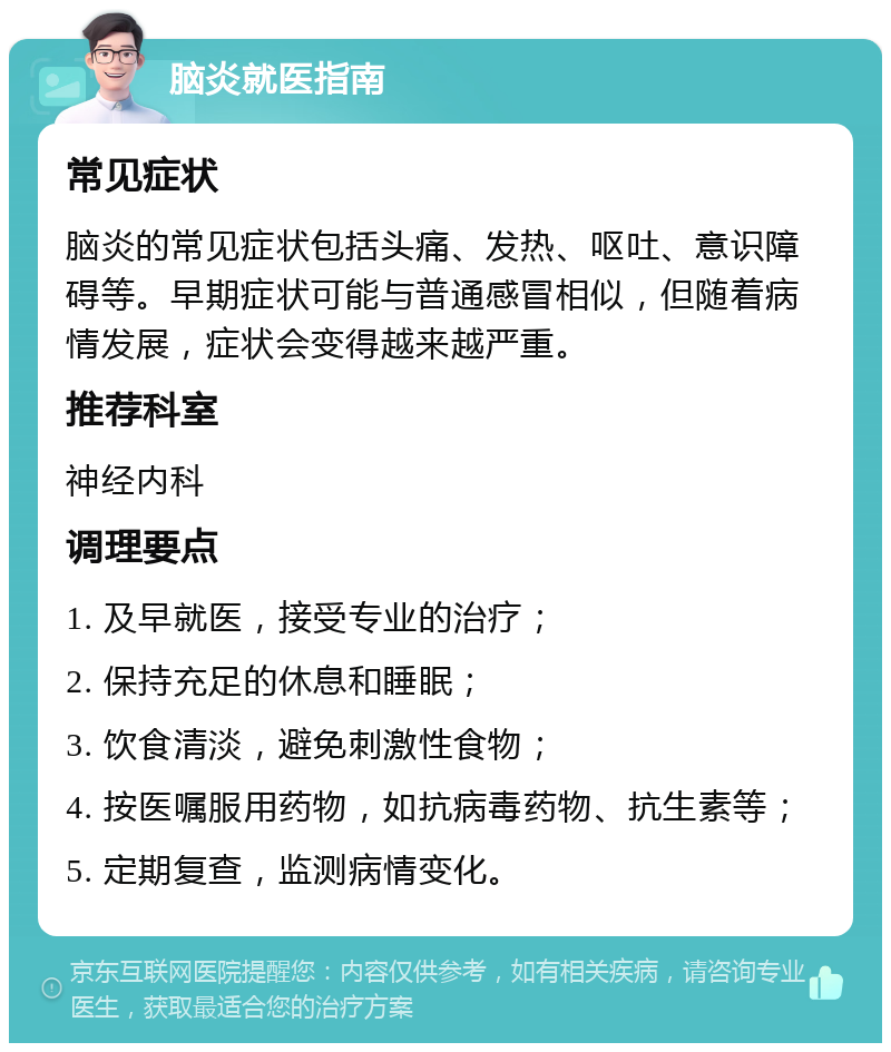 脑炎就医指南 常见症状 脑炎的常见症状包括头痛、发热、呕吐、意识障碍等。早期症状可能与普通感冒相似，但随着病情发展，症状会变得越来越严重。 推荐科室 神经内科 调理要点 1. 及早就医，接受专业的治疗； 2. 保持充足的休息和睡眠； 3. 饮食清淡，避免刺激性食物； 4. 按医嘱服用药物，如抗病毒药物、抗生素等； 5. 定期复查，监测病情变化。