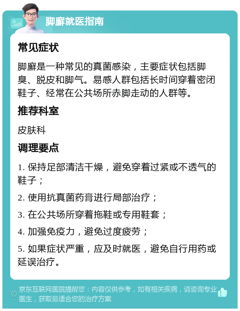 脚廯就医指南 常见症状 脚廯是一种常见的真菌感染，主要症状包括脚臭、脱皮和脚气。易感人群包括长时间穿着密闭鞋子、经常在公共场所赤脚走动的人群等。 推荐科室 皮肤科 调理要点 1. 保持足部清洁干燥，避免穿着过紧或不透气的鞋子； 2. 使用抗真菌药膏进行局部治疗； 3. 在公共场所穿着拖鞋或专用鞋套； 4. 加强免疫力，避免过度疲劳； 5. 如果症状严重，应及时就医，避免自行用药或延误治疗。