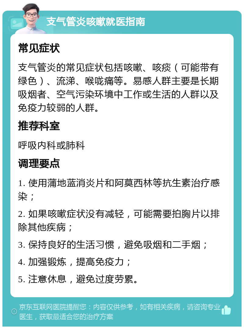 支气管炎咳嗽就医指南 常见症状 支气管炎的常见症状包括咳嗽、咳痰（可能带有绿色）、流涕、喉咙痛等。易感人群主要是长期吸烟者、空气污染环境中工作或生活的人群以及免疫力较弱的人群。 推荐科室 呼吸内科或肺科 调理要点 1. 使用蒲地蓝消炎片和阿莫西林等抗生素治疗感染； 2. 如果咳嗽症状没有减轻，可能需要拍胸片以排除其他疾病； 3. 保持良好的生活习惯，避免吸烟和二手烟； 4. 加强锻炼，提高免疫力； 5. 注意休息，避免过度劳累。