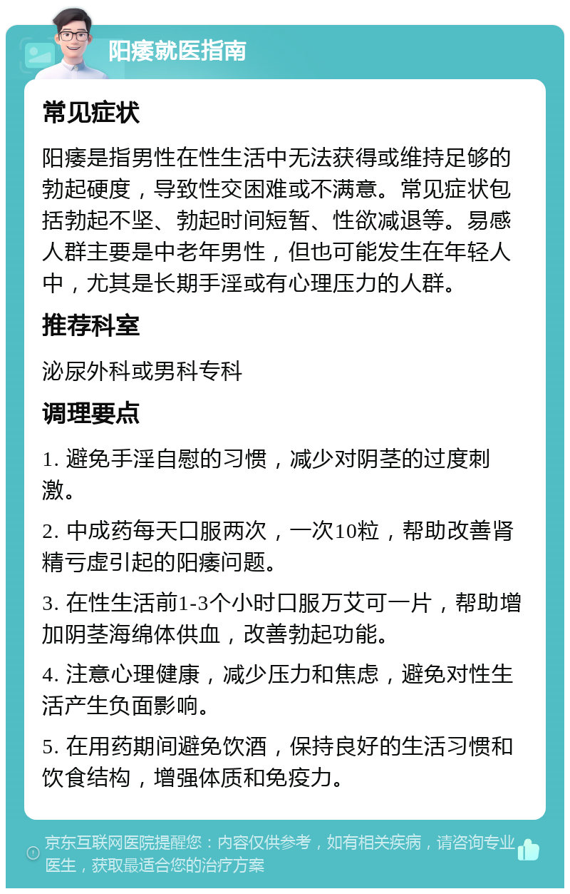 阳痿就医指南 常见症状 阳痿是指男性在性生活中无法获得或维持足够的勃起硬度，导致性交困难或不满意。常见症状包括勃起不坚、勃起时间短暂、性欲减退等。易感人群主要是中老年男性，但也可能发生在年轻人中，尤其是长期手淫或有心理压力的人群。 推荐科室 泌尿外科或男科专科 调理要点 1. 避免手淫自慰的习惯，减少对阴茎的过度刺激。 2. 中成药每天口服两次，一次10粒，帮助改善肾精亏虚引起的阳痿问题。 3. 在性生活前1-3个小时口服万艾可一片，帮助增加阴茎海绵体供血，改善勃起功能。 4. 注意心理健康，减少压力和焦虑，避免对性生活产生负面影响。 5. 在用药期间避免饮酒，保持良好的生活习惯和饮食结构，增强体质和免疫力。