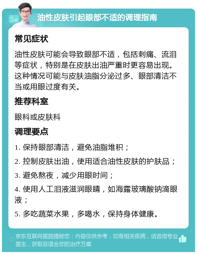 油性皮肤引起眼部不适的调理指南 常见症状 油性皮肤可能会导致眼部不适，包括刺痛、流泪等症状，特别是在皮肤出油严重时更容易出现。这种情况可能与皮肤油脂分泌过多、眼部清洁不当或用眼过度有关。 推荐科室 眼科或皮肤科 调理要点 1. 保持眼部清洁，避免油脂堆积； 2. 控制皮肤出油，使用适合油性皮肤的护肤品； 3. 避免熬夜，减少用眼时间； 4. 使用人工泪液滋润眼睛，如海露玻璃酸钠滴眼液； 5. 多吃蔬菜水果，多喝水，保持身体健康。