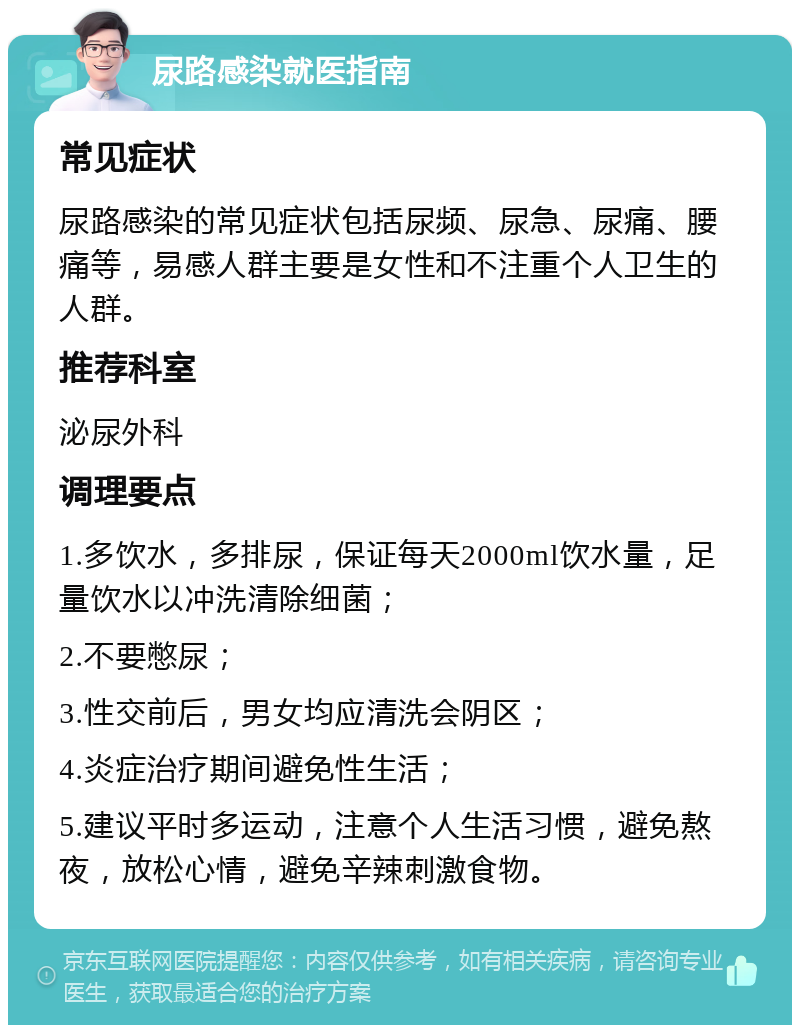 尿路感染就医指南 常见症状 尿路感染的常见症状包括尿频、尿急、尿痛、腰痛等，易感人群主要是女性和不注重个人卫生的人群。 推荐科室 泌尿外科 调理要点 1.多饮水，多排尿，保证每天2000ml饮水量，足量饮水以冲洗清除细菌； 2.不要憋尿； 3.性交前后，男女均应清洗会阴区； 4.炎症治疗期间避免性生活； 5.建议平时多运动，注意个人生活习惯，避免熬夜，放松心情，避免辛辣刺激食物。