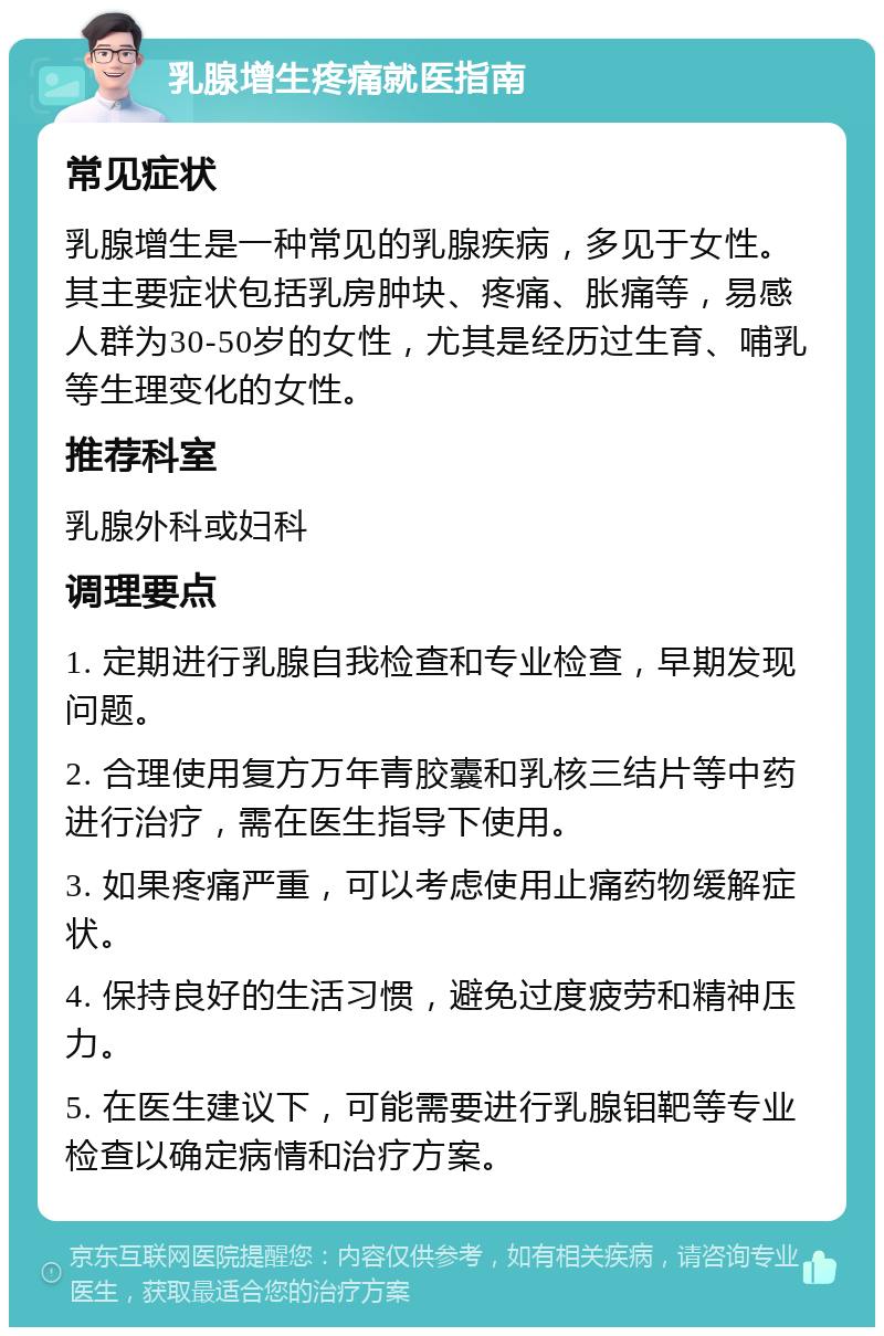 乳腺增生疼痛就医指南 常见症状 乳腺增生是一种常见的乳腺疾病，多见于女性。其主要症状包括乳房肿块、疼痛、胀痛等，易感人群为30-50岁的女性，尤其是经历过生育、哺乳等生理变化的女性。 推荐科室 乳腺外科或妇科 调理要点 1. 定期进行乳腺自我检查和专业检查，早期发现问题。 2. 合理使用复方万年青胶囊和乳核三结片等中药进行治疗，需在医生指导下使用。 3. 如果疼痛严重，可以考虑使用止痛药物缓解症状。 4. 保持良好的生活习惯，避免过度疲劳和精神压力。 5. 在医生建议下，可能需要进行乳腺钼靶等专业检查以确定病情和治疗方案。