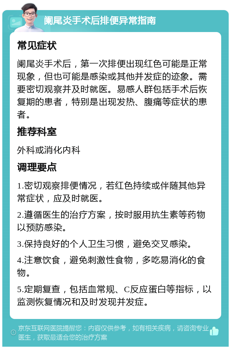 阑尾炎手术后排便异常指南 常见症状 阑尾炎手术后，第一次排便出现红色可能是正常现象，但也可能是感染或其他并发症的迹象。需要密切观察并及时就医。易感人群包括手术后恢复期的患者，特别是出现发热、腹痛等症状的患者。 推荐科室 外科或消化内科 调理要点 1.密切观察排便情况，若红色持续或伴随其他异常症状，应及时就医。 2.遵循医生的治疗方案，按时服用抗生素等药物以预防感染。 3.保持良好的个人卫生习惯，避免交叉感染。 4.注意饮食，避免刺激性食物，多吃易消化的食物。 5.定期复查，包括血常规、C反应蛋白等指标，以监测恢复情况和及时发现并发症。