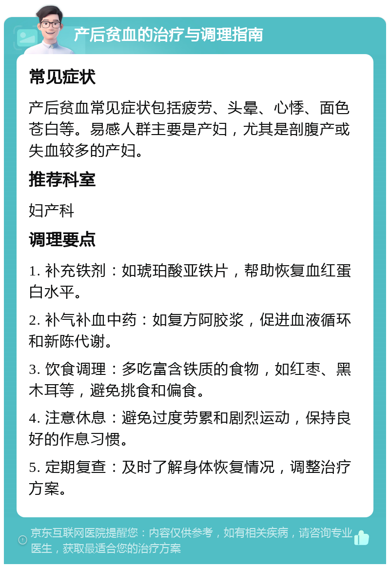 产后贫血的治疗与调理指南 常见症状 产后贫血常见症状包括疲劳、头晕、心悸、面色苍白等。易感人群主要是产妇，尤其是剖腹产或失血较多的产妇。 推荐科室 妇产科 调理要点 1. 补充铁剂：如琥珀酸亚铁片，帮助恢复血红蛋白水平。 2. 补气补血中药：如复方阿胶浆，促进血液循环和新陈代谢。 3. 饮食调理：多吃富含铁质的食物，如红枣、黑木耳等，避免挑食和偏食。 4. 注意休息：避免过度劳累和剧烈运动，保持良好的作息习惯。 5. 定期复查：及时了解身体恢复情况，调整治疗方案。