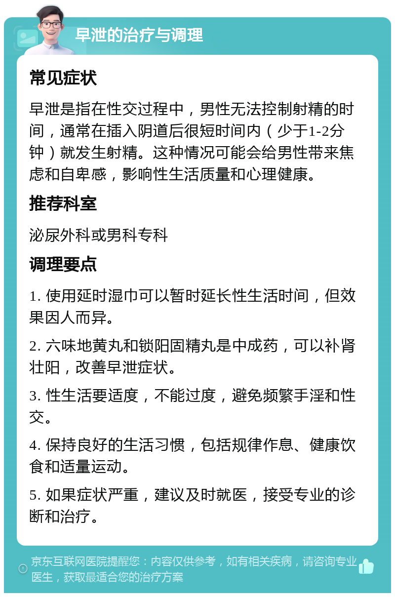 早泄的治疗与调理 常见症状 早泄是指在性交过程中，男性无法控制射精的时间，通常在插入阴道后很短时间内（少于1-2分钟）就发生射精。这种情况可能会给男性带来焦虑和自卑感，影响性生活质量和心理健康。 推荐科室 泌尿外科或男科专科 调理要点 1. 使用延时湿巾可以暂时延长性生活时间，但效果因人而异。 2. 六味地黄丸和锁阳固精丸是中成药，可以补肾壮阳，改善早泄症状。 3. 性生活要适度，不能过度，避免频繁手淫和性交。 4. 保持良好的生活习惯，包括规律作息、健康饮食和适量运动。 5. 如果症状严重，建议及时就医，接受专业的诊断和治疗。